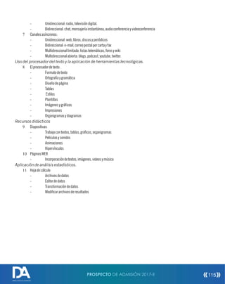 - Unidireccional:radio,televisióndigital.
- Bidireccional:chat,mensajeríainstantánea,audioconferenciayvideoconferencia
7 Canalesasíncronos:
- Unidireccional:web,libros,discosyperiódicos
- Bidireccional:e-mail,correopostalporcartayfax
- Multidireccionallimitada:listastelemáticas,forosywiki
- Multidireccionalabierta:blogs,podcast,youtube,twitter.
Uso del procesador del texto y la aplicación de herramientas tecnológicas.
8 Elprocesadordetexto:
- Formatodetexto
- Ortografíaygramática
- Diseñodepágina
- Tablas
- Estilos
- Plantillas
- Imágenesygrácos
- Impresiones
- Organigramasydiagramas
Recursos didácticos
9 Diapositivas
- Trabajocontextos,tablas,grácos,organigramas
- Películasysonidos
- Animaciones
- Hipervínculos
10 PáginasWEB
- Incorporacióndetextos,imágenes,videosymúsica
Aplicación de análisis estadísticos.
11 Hojadecálculo
- Archivosdedatos
- Editordedatos
- Transformacióndedatos
- Modicararchivosderesultados
PROSPECTO DE ADMISIÓN 2017-II 115
DIRECCIÓN DE ADMISIÓN
 