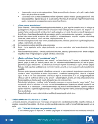 • Conversar sobre esto con los padres y los profesores.Ellos lo vieron en diferentes situaciones; se les pedirá una descripción
objetivadelapersonalidaddelorientado.
• Analizarseasímismo.Elinteresadodebemeditardurantealgúntiemposobresusintereses,aptitudesypersonalidad;como
estas características dependen a su vez de las actividades profesionales, la atracción por una profesión determinada
ayudaráatomarposición;pero,paraesto,esprecisoconocerlasprofesiones.
1.3 ¿Cómoconocerlasprofesiones?
Existen centenares y aún millares de actividades profesionales diferentes; es, pues, imposible conocerlas todas. Sin embargo, se
puedeorganizarunplanparaqueeladolescentetomecontactoconelmayornúmeroposibledeocupaciones;esto despertará y le
ayudará a jar su posición, y a decidir con más certeza lo que le gusta y lo que no le gusta. Hay varias maneras de llegar a conocer
lasprofesionesytodasellassonbuenas.Lomásaconsejableesseguirlasrecomendacionesqueenumeramosacontinuación:
1.3.1 Visitar el mayor número posible de empresas, tales como fábricas, entidades bancarias, hospitales, compañías industriales y
comerciales,talleresmecánicos,centrosartesanales,colegiosprofesionales,etc.
1.3.2 Entrar en contacto personal con el mayor número posible de profesionales, pidiéndoles que describan su profesión y señalen las
ventajaseinconvenientesdelamisma.
1.3.3 Leerrevistastécnicasylibrosdedistintasramasprofesionales.
1.3.4 Asistir a charlas organizadas por los colegios profesionales para tomar conocimiento sobre la naturaleza de las distintas
profesiones.
1.3.5 Participar en eventos académicos y culturales, exposiciones artesanales, artísticas, agrícolas o industriales también sirve para
despertarelinterésporalgunaocupaciónogrupodeactividadesprofesionales.
1.4 ¿Existenprofesiones“buenas”yprofesiones“malas”?
Cuando una persona exclama: “Esta es una buena profesión”, ¿qué quiere decir con ello? En general, se sobreentiende “buena
para mí”, porque, en efecto, una profesión puede ser buena para una determinada persona e inadecuada para otra. Por ejemplo,
para Pedro, que gusta de los deportes y las actividades al aire libre, ser empleado de escritorio es un suplicio, mientras que para
Pablo, que desde pequeño se quedaba en casa, en un rincón, leyendo o pensando, la misma ocupación resultará probablemente
agradable.
Existe una tendencia muy arraigada en la cultura latina, que consiste en valorar solamente las profesiones universitarias; se
consideran “buenas” las profesiones de médico, abogado, dentista, farmacéutico, ingeniero y profesor, y el que no ha llegado a
alguna de ellas no vale nada. Estos conceptos varían mucho según las distintas regiones de un país. En algunos lugares del
interior, el sueño de las familias es tener un hijo ganadero o agricultor próspero, en otras, ser militar, empleado bancario o
funcionariopúblico,eselobjetivoquelamayoríadelospadresjanenlamentedesushijos.
Existe también la tendencia a considerar “malas” a todas las ocupaciones en que no se tienen las “manos limpias”. Otras
personas solo valoran las profesiones en las que se gana mucho dinero o los empleos jos en los que se tiene la seguridad de una
renta mensual, de un sueldo seguro. La realidad demuestra que hay personas con títulos de estudios superiores que pasan
aprietos nancieros y hay obreros especializados que han llegado a amasar grandes fortunas; existen pequeños y grandes en
todaslasactividades.
Todaprofesiónpuedeserbuenaomala,segúnlapersonalidadylasaspiracionesdequienlaejerce.
2. CONSEJOSPARALOSDÍASPREVIOSALEXAMEN
A continuación, brindamos consejos divididos en tres áreas que corresponden a tres aspectos de la personalidad: el cognitivo intelectual, el
psicológico emocional y el físico biológico. Esta división permitirá no perder de vista ningún detalle en la recta nal de la preparación para la
prueba:
2.1 LOS CONOCIMIENTOS(aspectocognitivointelectual)
Si bien la memoria juega un rol importante, en la medida que gran parte del trabajo ha consistido en acumular conocimientos, es
PROSPECTO DE ADMISIÓN 2017-II118
DIRECCIÓN DE ADMISIÓN
 
