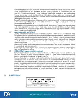 bueno recordar que cada vez más las universidades intentan con sus exámenes medir la manera en que sus futuros alumnos
asocian esos conocimientos; es decir, la capacidad de análisis, síntesis, razonamiento, etc. tan primordiales en la vida
universitaria. Es importante que se aprenda a no estar aislado de los demás. Sentirse seguro de lo que sabe. Seguramente hay
temas que no se va a llegar a dominar debido a la cantidad de materias que se evalúan, pero ello no quiere decir que uno no está
bien preparado. Muchos alumnos pierden estabilidad, o entran en pánico durante el examen, por concentrarse en lo poco que les
faltóaprender,enlugarderesolverloquesaben.
Estimula el intelecto con temas que agraden. Si le gusta la poesía o se tiene un cuento preferido, recréese leyendo; si le apasiona
resolverproblemasdegeometría,planteeunoscuantos.Nonecesariamentetienequeseralgunoquevayaavenirenelexamen,la
ideaesejercitarlamenteymantenerlaágil.
Recuerde que el rendimiento en el examen será un reejo del esfuerzo de los últimos meses. No ocurren picos milagrosos ni hacia
arriba ni hacia abajo a última hora. Intente distraerse un poco pero sin excesos. Si bien estos días debe buscar relajarse y bajarle
unpocoalritmodelestudio,noexagere.Hayunagrandiferenciaentresalirconlosamigosajugarunpartidodefútboloiralcine,y
meterselarumbahastalascincodelamañana.
2.2 ELCUERPO(aspectofísicocorporal)
Aigualqueenelaspectointelectual,aquílapalabraclavetambiénes“equilibrio”.Sielritmocorporalseencuentraestable,estará
físicamentebienpreparadoypodrámanejarlosnerviosquenaturalmentesepresentandurantelaprueba.Duermabienparatener
sumentealcienporciento;debedormireltiemponecesariopararenovarfuerzas.Sinolohaceseestácolocandoenunasituación
de clara desventaja frente a los demás. Intente controlar sus comidas. Evite comer en exceso por ansiedad o iniciar alguna dieta
estricta, ello podría afectar su sistema digestivo y ocasionarte algún malestar, lo que al nal puede repercutir en su condición
generalalrendirlaprueba.
Evite fumar, ingerir bebidas alcohólicas, o alimentos excesivamente condimentados. Ello no solo afecta su metabolismo, sino que
lerestacapacidaddeconcentraciónyatención.
Cuídeseyaléjesedesituacionesriesgosas.Noselevayaocurrirvisitaraalgúnamigoquepadeceenfermedadcontagiosa(gripe)o
tomarrefrescosheladosdurantelanoche.
2.3 SUSEMOCIONES(aspectopsicológicoemocional)
Esimportantequemantenga,enestosdíaspreviosalexamen,relacionespersonalestranquilasyarmoniosas.Esmalaépocapara
pelear con la enamorada, por ejemplo. Evite discusiones fuertes y no dejes que le agobien problemas de otros. No pierda de vista
quelomásimportanteenestosmomentosessuEXAMENDEADMISIÓN.
Haypersonasquesedeprimenyotrasqueseangustiancuandoestánanteunreto.Sileagarraalgunodeestospicosemocionales,
recuerde que la mayoría de veces están solo en nuestra mente, que son reacciones absolutamente normales y que pronto
desaparecerán. Ten conanza en ti mismo, y no te sientas un bicho raro por tener miedo o angustias. Recuerde que los demás
estánenlamismasituación.Noletengamiedoalatensión,porqueesunestadonaturalqueinclusomantienedespiertasumente.
Lo que debe vigilar son los excesos, no permita que el estrés le bloquee y le impida demostrar todo lo que realmente sabe.
Establezca contacto con la gente que está en carrera, al igual que usted, por una vacante. Comuníquese con sus compañeros,
padres y familiares. En estos días es importante que te sientas acompañado, eso te dará mayor autoconanza y seguridad
personal.
2.4 ELDÍADEEXAMEN
INGRESO DE POSTULANTES AL
CAMPUS UNIVERSITARIO
Desde las 6:30 hasta las 8:29 a.m.
Inicio del examen: 8:30 a.m. Culminación del examen: 11:30 a.m.
PROSPECTO DE ADMISIÓN 2017-II 119
DIRECCIÓN DE ADMISIÓN
 