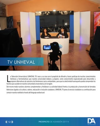 a Televisión Universitaria (UNHEVAL TV) nace y se crea con el propósito de difundir y hacer partícipe de muchos conocimientos
Lholísticos y hermenéuticos que nuestra universidad elabora y propone, como conocimiento especializado para desarrollar y
proponeralternativasdesoluciónalosfenómenossocio-ambientales,paraquelacolectividadhuanuqueñapuedacomprenderlos
hechosquesucedenennuestracomunidaduniversitariayenlaregión.
Del mismo modo nuestros alumnos complementan y fortalecen su actividad laboral frente a la producción y transmisión de formatos
televisivos ligados a la cultura, valores, educación e inclusión ciudadana. UNHEVAL TV pone al servicio ciudadano su contribución para
conocernuestrarealidadatravésdellenguajeaudiovisual.
PROSPECTO DE ADMISIÓN 2017-II12
DIRECCIÓN DE ADMISIÓN
TV UNHEVAL
 