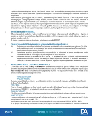Levánteseaunahoraprudente(debellegarde15a20minutosantesdelahoraseñalada.Esteesuntiempoprudenteparafamiliarizarsecon
elambienteyrevisarquetodoestéenorden).Sitienesueñopesadopídaleasuspadres,familiaresoamigosquelodespierte.Noconfíeenlos
despertadores.
Tome un desayuno ligero. Un jugo de fruta, un sándwich y algo caliente. Asegúrese de llevar solo su DNI. La UNHEVAL le proveerá el lápiz,
borrador y tajador. Evite ingerir pastillas o brebajes relajantes; recuerde que estas sustancias no harán gran diferencia al momento de
determinarsuingreso.Ningúnmedicamentoleharásentirmejorquelaconanzaensímismo,porelcontrariopodríalaxarleomarearle.
Sisebloquea,noentreenpánico,reconozcaelbloqueoyrespireprofundamente.Tratedetenerenlamenteunaqueotraimagenestimulante,
agradable, como un paisaje verdoso, una persona o un recuerdo agradable. Una vez que pase el bloqueo, vuelva a la prueba. No importa que
tomeunosminutosparaaliviarle.Luegoempieceporloquemásdomine,resolverpreguntasleharárecuperarlaconanza.
3. EXAMENDESELECCIÓNGENERAL
El Examen para admitir estudiantes a la Universidad Nacional Hermilio Valdizán incluye preguntas de Aptitud Académica y Cognitiva, de
acuerdoalas cuatro(4)Áreasestablecidas.Elpostulantedispondrádetres(03)horasparalarevisiónysolucióndetodaslaspreguntas.La
pruebasetomaráenunsolodía.
Seadicionaaesteproceso,elexamendeaptitudesyactitudesquesetomaráel20-03-17.
4. FICHAÓPTICAAUSARSEENELEXAMENDESELECCIÓNGENERALADMISIÓN2017-II
4.1 Eldíadelexamen,elpostulanterecibiráunaFichaÓpticaquepermitelacalicacióncomputarizadadelosexámenes.EstaFicha
estáespecialmentediseñadaparaestepropósito,puesposteriormentepasaaserprocesadaporelLectorÓptico,queleesolo
burbujassombreadascorrectamente.(Anexo07)
4.2 Para asegurar la correcta lectura óptica de las marcas realizadas en el formulario del examen, es necesario el estricto
cumplimientodetodaslasinstruccionesacercadecómomarcarsusdatosyrespuestas.
4.3 Para llenar el formulario SOLO PODRÁ USAR LÁPIZ CARBÓN “2 B. Se debe tomar en cuenta lo siguiente: si llena el formulario con
bolígrafo o un lápiz diferente al descrito corre el riesgo de que sus respuestas no sean leídas. Se recomienda realizar MARCAS
SÓLIDASYDENSASdentrodeloscírculosoburbujasrespectivas,nopresionarmuyfuerte,paraevitarlaperforacióndelatarjeta.
5. INSTRUCCIONESPARAELLLENADODELAFICHAÓPTICA
LaFichaÓpticatienedospartes:unaHojadeIdentiﬁcación(conteniendorecuadrosparalosapellidosynombresyparalarma,asícomo
paraeltipodepruebayelcódigodelpostulante.Enellosdebecolocarsusdatos,surma,lafecha,suhuelladigitalyeltipodeprueba),yuna
Hoja de Respuestas (donde se encuentran las burbujas para el tipo de prueba y las respuestas numeradas). Para el llenado de la Ficha
Ópticaserecomiendaprocederdelasiguientemanera:
HOJADEIDENTIFICACIÓN
APELLIDOSYNOMBRES
Revisarquesusapellidospaterno,maternoysusnombres,esténcompletosycorrectamenteimpresosensuchaópticadeidenticación.
Ej.:GómezPanduro,RosaMaría.
FIRMAYFECHA
Firmar en el espacio señalado para tal efecto, teniendo cuidado de no salirse del rectángulo. También debe registrar al reverso de la hoja la
fechadelexamen(19/03/2017)y suhuelladigital,cuidandodenomancharlachaóptica.
CÓDIGODELPOSTULANTE
Estecódigoconstadeocho(08)dígitos.Dichocódigoloencontraráimpresoenlacha,debiendovericarsiestácorrectamenteimpreso.
HOJADERESPUESTAS
LaspreguntasdelexamenestánrepresentadasenlaFichaÓpticaconnúmerosdel1al100,ycadaunotieneasuderechacinco(05)círculos
oburbujasidenticadasconlasletrasA,B,C,D,E.
IdentiquelarespuestacorrectadelapreguntadelCuestionarioyrelleneelcírculocorrespondiente,ENFORMAÍNTEGRAYDENSA.
Si,porejemplo,elpostulanteeligecomorespuestacorrectaparalapreguntaN°4(referidaatérminosexcluidos)laalternativaB,debemarcar
PROSPECTO DE ADMISIÓN 2017-II120
DIRECCIÓN DE ADMISIÓN
 