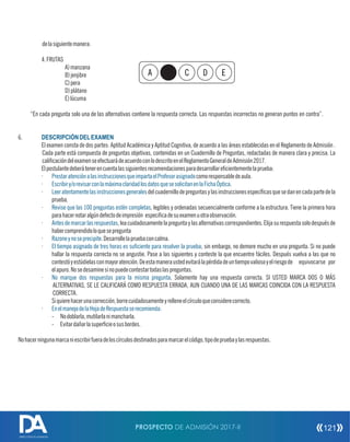 delasiguientemanera:
4.FRUTAS
A)manzana
B)jenjibre
C)pera
D)plátano
E)lúcuma
“En cada pregunta solo una de las alternativas contiene la respuesta correcta. Las respuestas incorrectas no generan puntos en contra”.
6. DESCRIPCIÓNDELEXAMEN
El examen consta de dos partes: Aptitud Académica y Aptitud Cognitiva, de acuerdo a las áreas establecidas en el Reglamento de Admisión .
Cada parte está compuesta de preguntas objetivas, contenidas en un Cuadernillo de Preguntas, redactadas de manera clara y precisa. La
calicacióndelexamenseefectuarádeacuerdoconlodescritoenelReglamentoGeneraldeAdmisión2017.
Elpostulantedeberátenerencuentalassiguientesrecomendacionesparadesarrollarecientementelaprueba:
· comoresponsabledeaula.PrestaratenciónalasinstruccionesqueimpartaelProfesorasignado
· .Escribiry/orevisarconlamáximaclaridadlosdatosquesesolicitanenlaFichaÓptica
· delcuadernillodepreguntasylasinstruccionesespecícasquesedanencadapartedelaLeeratentamentelasinstruccionesgenerales
prueba.
· , legibles y ordenadas secuencialmente conforme a la estructura. Tiene la primera horaRevise que las 100 preguntas estén completas
parahacernotaralgúndefectodeimpresión especicadesuexamenuotraobservación.
· ,leacuidadosamentelapreguntaylasalternativascorrespondientes.ElijasurespuestasolodespuésdeAntesdemarcarlasrespuestas
habercomprendidoloquesepregunta
· .Desarrollelapruebaconcalma.Razoneynoseprecipite
· ; sin embargo, no demore mucho en una pregunta. Si no puedeEl tiempo asignado de tres horas es suciente para resolver la prueba
hallar la respuesta correcta no se angustie. Pase a las siguientes y conteste la que encuentre fáciles. Después vuelva a las que no
contestóyestúdielasconmayoratención.Deestamaneraustedevitarálapérdidadeuntiempovaliosoyelriesgode equivocarse por
elapuro.Nosedesaminesinopuedecontestartodaslaspreguntas.
· . Solamente hay una respuesta correcta. SI USTED MARCA DOS O MÁSNo marque dos respuestas para la misma pregunta
ALTERNATIVAS, SE LE CALIFICARÁ COMO RESPUESTA ERRADA, AUN CUANDO UNA DE LAS MARCAS COINCIDA CON LA RESPUESTA
CORRECTA.
Siquierehacerunacorrección,borrecuidadosamenteyrelleneelcírculoqueconsiderecorrecto.
· EnelmanejodelaHojadeRespuestaserecomienda:
- Nodoblarla,mutilarlanimancharla.
- Evitardañarlasupercieosusbordes.
Nohacerningunamarcaniescribirfueradeloscírculosdestinadosparamarcarelcódigo,tipodepruebaylasrespuestas.
A C D E
PROSPECTO DE ADMISIÓN 2017-II 121
DIRECCIÓN DE ADMISIÓN
 