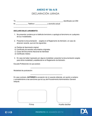 ANEXO N° 06-A/B
DECLARACIÓN JURADA
Yo, ___________________________________________________, identificado con DNI
N°_____________, Teléfono: _____________ y domicilio actual:
_____________________________________
DECLARO BAJO JURAMENTO:
1. No presentar condena por el delitode terrorismo o apología al terrorismo en cualquiera
de sus modalidades.
2. Presentar la documentación exigida en el Reglamento de Admisión, en caso de
alcanzar vacante, que son los siguientes:
a) Partida de Nacimiento original
b) Certificado de estudios secundarios originales
c) Copia del Documento Nacional de Identidad
d) Certificado médico
3. En caso de haber ingresado por alguna modalidad, presentar la documentación exigida
para dicha modalidad y establecida en el Reglamento de Admisión.
Escuela Profesional a la que postulo:
___________________________________
Modalidad de postulación:
___________________________________
En caso contrario, AUTORIZO la anulación de mi vacante obtenida, sin opción a reclamo
y sometiéndome a las sanciones que la Ley del Procedimiento Administrativo General
estipula.
Firma Huella
dactilar Firma Huella dactilar
PROSPECTO DE ADMISIÓN 2017-II128
DIRECCIÓN DE ADMISIÓN
 