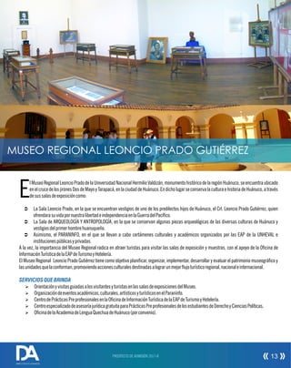 lMuseoRegionalLeoncioPradodelaUniversidadNacionalHermilioValdizán,monumentohistóricodelaregiónHuánuco,seencuentraubicado
EenelcrucedelosjironesDosdeMayoyTarapacá,enlaciudaddeHuánuco.EndicholugarseconservalaculturaehistoriadeHuánuco,através
desussalasdeexposicióncomo:
Ü La Sala Leoncio Prado, en la que se encuentran vestigios de uno de los predilectos hijos de Huánuco, el Crl. Leoncio Prado Gutiérrez, quien
ofrendarasuvidapornuestralibertadeindependenciaenlaGuerradelPacíco.
Ü La Sala de ARQUEOLOGÍA Y ANTROPOLOGÍA, en la que se conservan algunas piezas arqueológicas de las diversas culturas de Huánuco y
vestigiosdelprimerhombrehuanuqueño.
Ü Asimismo, el PARANINFO, en el que se llevan a cabo certámenes culturales y académicos organizados por las EAP de la UNHEVAL e
institucionespúblicasyprivadas.
A la vez, la importancia del Museo Regional radica en atraer turistas para visitar las salas de exposición y muestras, con el apoyo de la Ocina de
InformaciónTurísticadelaEAPdeTurismoyHotelería.
El Museo Regional Leoncio Prado Gutiérrez tiene como objetivo planicar, organizar, implementar, desarrollar y evaluar el patrimonio museográco y
lasunidadesquelaconforman,promoviendoaccionesculturalesdestinadasalograrunmejorujoturísticoregional,nacionaleinternacional.
SERVICIOSQUE BRINDA
Ø OrientaciónyvisitasguiadasalosvisitantesyturistasenlassalasdeexposicionesdelMuseo.
Ø Organizacióndeeventosacadémicos,culturales,artísticosyturísticosenelParaninfo.
Ø CentrodePrácticasPreprofesionalesenlaOcinadeInformaciónTurísticadelaEAPdeTurismoyHotelería.
Ø CentroespecializadodeasesoríajurídicagratuitaparaPrácticasPreprofesionalesdelosestudiantesdeDerechoyCienciasPolíticas.
Ø OcinadelaAcademiadeLenguaQuechuadeHuánuco(porconvenio).
MUSEO REGIONAL LEONCIO PRADO GUTIÉRREZ
PROSPECTO DE ADMISIÓN 2017-II 13
DIRECCIÓN DE ADMISIÓN
 