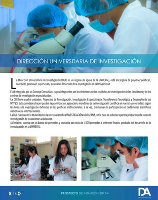 a Dirección Universitaria de Investigación (DUI) es un órgano de apoyo de la UNHEVAL; está encargada de proponer políticas,
Lcoordinar,promover,supervisaryevaluareldesarrollodelainvestigaciónenlaUniversidad.
EstáintegradaporunConsejoConsultivo,cuyosintegrantessonlosdirectoresdelosinstitutosdeinvestigacióndelasfacultadesydelos
centrosdeinvestigaciónespecializados.
La DUI tiene cuatro unidades: Proyectos de Investigación, Investigación Especializada, Transferencia Tecnológica y Desarrollo de las
MYPES.Estasunidadeshacenposiblelaplanicación,ejecuciónymonitoreodelainvestigacióncientícaennuestrauniversidad,según
las líneas de investigación denidas en las políticas institucionales; a la vez, promueven la participación en certámenes cientícos
nacionaleseinternacionales.
LaDUIcuentaconlatitularidaddelarevistacientícaINVESTIGACIÓNVALDIZANA,enlacualsepublicanaportesproductodelalaborde
investigacióndelosdocentesvaldizanos.
Así mismo, cuenta con un banco de proyectos y tesisteca con más de 1 500 proyectos e informes nales, producto del desarrollo de la
investigaciónenlaUNHEVAL.
DIRECCIÓN UNIVERSITARIA DE INVESTIGACIÓN
PROSPECTO DE ADMISIÓN 2017-II14
DIRECCIÓN DE ADMISIÓN
 