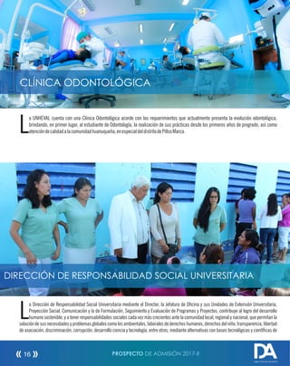 PROSPECTO DE ADMISIÓN 2017-II16
a Dirección de Responsabilidad Social Universitaria mediante el Director, la Jefatura de Ocina y sus Unidades de Extensión Universitaria,
LProyección Social, Comunicación y la de Formulación, Seguimiento y Evaluación de Programas y Proyectos, contribuye al logro del desarrollo
humano sostenible, y a tener responsabilidades sociales cada vez más crecientes ante la comunidad local, regional y nacional, que permitan la
solución de sus necesidades y problemas globales comolosambientales, laborales de derechos humanos, derechos del niño, transparencia, libertad
de asociación, discriminación, corrupción, desarrollo ciencia y tecnología, entre otros; mediante alternativas con bases tecnológicas y cientícas de
DIRECCIÓN DE RESPONSABILIDAD SOCIAL UNIVERSITARIA
DIRECCIÓN DE ADMISIÓN
CLÍNICA ODONTOLÓGICA
a UNHEVAL cuenta con una Clínica Odontológica acorde con los requerimientos que actualmente presenta la evolución odontológica,
Lbrindando, en primer lugar, al estudiante de Odontología, la realización de sus prácticas desde los primeros años de pregrado, así como
atencióndecalidadalacomunidadhuanuqueña,enespecialdeldistritodePillcoMarca.
 