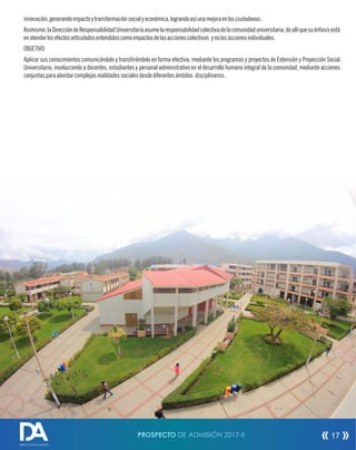 PROSPECTO DE ADMISIÓN 2017-II 17
innovación,generandoimpactoytransformaciónsocialyeconómica,lograndoasíunamejoraenlosciudadanos.
Asimismo,laDireccióndeResponsabilidadUniversitariaasumelaresponsabilidadcolectivadelacomunidaduniversitaria,deallíquesuénfasisestá
enatenderlosefectosarticuladosentendidoscomoimpactosdelasaccionescolectivas ynolasaccionesindividuales.
OBJETIVO
Aplicar sus conocimientos comunicándolo y transriéndolo en forma efectiva, mediante los programas y proyectos de Extensión y Proyección Social
Universitaria, involucrando a docentes, estudiantes y personal administrativo en el desarrollo humano integral de la comunidad, mediante acciones
conjuntasparaabordarcomplejasrealidadessocialesdesdediferentesámbitos disciplinarios.
DIRECCIÓN DE ADMISIÓN
 