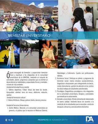 PROSPECTO DE ADMISIÓN 2017-II18
rgano encargado de fomentar y proporcionar bienestar
Ófísico y espiritual a los integrantes de la comunidad
universitaria de la UNHEVAL, mediante un conjunto de
actividades, planes, programas y proyectos que se orientan al
desarrollo de las habilidades y capacidades físicas y mentales,
atravésde dosunidades:
UnidaddeActividadfísicaymental
1. Talleres deportivos: Fútbol, futsal, tae kwon do, karate,
básquetbol, vóleibol, tenis de mesa, atletismo, natación,
ajedrez.
Unidaddeformacióncultural
2.TalleresArtísticos:Dibujoypintura,teatro,danzasymúsica.
UnidaddeServiciosUniversitarios
1. Centro Médico: Atención a la comunidad universitaria en
general y al público que lo necesite en Medicina General,
Odontología y Enfermería. Cuenta con profesionales
idóneos.
2. Asistencia Social: Participa en planes y programas de
bienestar social, realiza estudios socioeconómicos,
diagnóstico situacionales para otorgamiento de becas,
visitas domiciliarias, gestión de atención en los centros
desalud,trabajoconestudiantesvoluntariados.
3. Psicológico: Diagnósticos psicológicos a los integrantes
de la comunidad universitaria, terapias y actividades
quebenecianlasaludmental.
4. Comedor universitario: Brinda alimentación balanceada
de buena calidad, mediante becas de acuerdo a la
condición de los estudiantes que lo necesitan; consta de
desayuno,almuerzoycenaduranteelañolectivo.
DIRECCIÓN DE ADMISIÓN
BIENESTAR UNIVERSITARIO
 