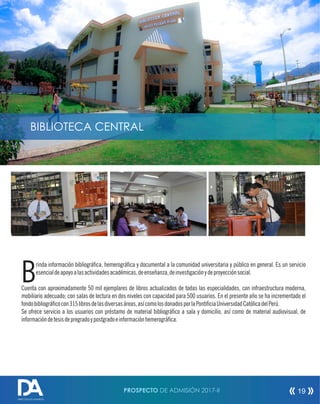 PROSPECTO DE ADMISIÓN 2017-II 19
rinda información bibliográca, hemerográca y documental a la comunidad universitaria y público en general. Es un servicio
Besencialdeapoyoalasactividadesacadémicas,deenseñanza,deinvestigaciónydeproyecciónsocial.
Cuenta con aproximadamente 50 mil ejemplares de libros actualizados de todas las especialidades, con infraestructura moderna,
mobiliario adecuado; con salas de lectura en dos niveles con capacidad para 500 usuarios. En el presente año se ha incrementado el
fondobibliográcocon315librosdelasdiversasáreas,asícomolosdonadosporlaPonticiaUniversidadCatólicadelPerú.
Se ofrece servicio a los usuarios con préstamo de material bibliográco a sala y domicilio, así como de material audiovisual, de
informacióndetesisdepregradoypostgradoeinformaciónhemerográca.
DIRECCIÓN DE ADMISIÓN
BIBLIOTECA CENTRAL
 