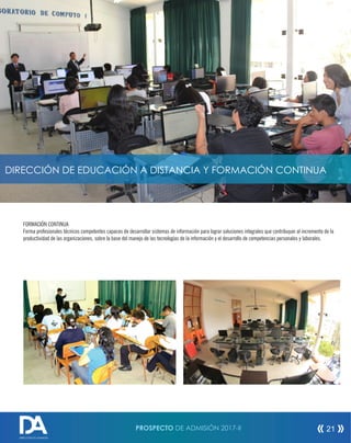 FORMACIÓN CONTINUA
Forma profesionales técnicos competentes capaces de desarrollar sistemas de información para lograr soluciones integrales que contribuyan al incremento de la
productividad de las organizaciones, sobre la base del manejo de las tecnologías de la información y el desarrollo de competencias personales y laborales.
DIRECCIÓN DE EDUCACIÓN A DISTANCIA Y FORMACIÓN CONTINUA
PROSPECTO DE ADMISIÓN 2017-II 21
DIRECCIÓN DE ADMISIÓN
 