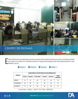 lCentrodeIdiomastienecomoobjetivolograrqueelalumnoaprendaadominarlosdiferentesidiomasqueseofrece,conlosdiferentesmétodos
Eque se aplican en él. Contamos con un laboratorio de idiomas, con equipos de alta tecnología, donde el alumno puede desarrollar las cuatro
habilidades,comoson:
Lectura: Escritura Escuchar Hablar
CENTRO DE IDIOMAS
Av. Universitaria – Pabellón 1 – Block B – TELF. 591060 – ANEXO 2050
PROSPECTO DE ADMISIÓN 2017-II22
DIRECCIÓN DE ADMISIÓN
NIVELES
DURACIÓN DE LOS ESTUDIOS (CICLOS MENSUALES)
INGLÉS FRANCÉS PORTUGUÉS ITALIANO QUECHUA
CHINO
MANDARIN
BÁSICO 10 12 04 04 08 12
INTERMEDIO 08 08 04 04 06 12
AVANZADO 10 06 04 04 04 12
 