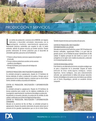 os centros de producción y servicios de la UNHEVAL son órganos
Ldedicados a desarrollar actividades relacionadas con la
investigación, enseñanza, experimentación agropecuaria,
fomentando prácticas sostenibles que respeten la vida, el medio
ambiente; además de generar recursos y/o brindar servicios. Poseen
grandes extensiones de terreno productivo para el desarrollo de
actividadesagrícolasypecuariasconlafinalidadde:
•Produciryofrecerbienesyservicioscapacesdecompetiren
elmercado.
•Formarsistemasproductivosacordesconlosavances
científicosytecnológicos.
•Brindarfacilidadesparalaejecucióndetrabajosde
investigación.
CENTRODEPRODUCCIÓNEINVESTIGACIÓNPECUARIAKOTOSH
Su actividad principal es agropecuaria, dispone de 10 hectáreas de
terreno dedicado al cultivo y producción de pastos y forrajes para el
autoconsumo de los animales mayores y menores que se cría en dicho
Centro;tambiénsededicaalaproduccióndelácteos.
CENTRO DE PRODUCCIÓN, INVESTIGACIÓN Y EXPERIMENTACIÓN
CANCHÁN
Su actividad principal es agropecuaria. Dispone de 30 hectáreas de
terreno productivo para cumplir con los objetivos establecidos en la
investigación,experimentación,transferenciatecnológicayproducción.
Actualmente se encuentra abocado a la producción de semillas de alta
calidad,certificadasporlaDirecciónRegionaldeAgricultura.
CENTRO DE PRODUCCIÓN, INVESTIGACIÓN Y EXPERIMENTACIÓN
CONOBAMBA
Ubicada en la provincia de Dos de Mayo, su actividad principal es
agropecuaria; dispone de grandes extensiones de pasto natural para el
consumo de los ganados reproductores que se cría en dicho Centro.
Tambiéndisponedeáreasparalaproducciónpecuaria.
CENTRODEPRODUCCIÓN,INVESTIGACIÓNY
EXPERIMENTACIÓNLLULLAPICHIS
UbicadaenlaprovinciadePuertoInca,posee138.55hectáreasde
terrenos cultivables, regularmente fértiles y un gran hato de
ganado vacuno, con la finalidad de poseer reproductores de alta
calidad. El objetivo principal de este Centro es asumir un rol
protagónico en la región como modelo de producción y extensión
enelmanejodeganadovacuno.
CENTRORECREACIONALKOTOSH
Este Centro es una alternativa de turismo recreativo ecológico que
se pone a disposición de la comunidad. Dispone de buena
extensión de áreas verdes,lagunas ecológicas, campos
deportivos, hornos ecológicos, zona para estacionamiento
vehicular, que aprovechando la belleza del paisaje natural,los
factoresclimatológicosdenuestrazonayloslinderosquecolindan
con el Centro Arqueológico, permite un excelente disfrute
campestre
PRODUCCIÓN Y SERVICIOS
PROSPECTO DE ADMISIÓN 2017-II 23
DIRECCIÓN DE ADMISIÓN
 