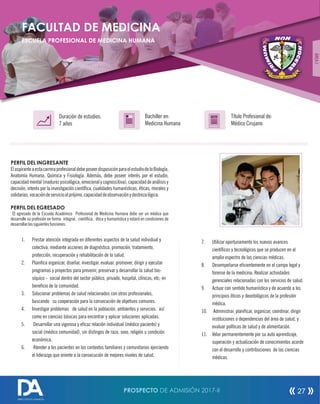 PERFIL DEL INGRESANTE
ElaspiranteaestacarreraprofesionaldebeposeerdisposiciónparaelestudiodelaBiología,
Anatomía Humana, Química y Fisiología. Además, debe poseer interés por el estudio,
capacidad mental (madurez psicológica,emocionalycognoscitiva),capacidad deanálisis y
decisión, interés por la investigación cientíca, cualidades humanísticas, éticas, morales y
solidarias,vocacióndeservicioalprójimo,capacidaddeobservaciónydestrezalógica.
PERFIL DEL EGRESADO
El egresado de la Escuela Académico Profesional de Medicina Humana debe ser un médico que
desarrolle su profesión en forma integral, cientíca, ética y humanística y estará en condiciones de
desarrollarlassiguientesfunciones:
1. Prestar atención integrada en diferentes aspectos de la salud individual y
colectiva, mediante acciones de diagnóstico, promoción, tratamiento,
protección, recuperación y rehabilitación de la salud.
2. Planica organizar, diseñar, investigar, evaluar, promover, dirigir y ejecutar
programas y proyectos para prevenir, preservar y desarrollar la salud bio-
síquico - social dentro del sector público, privado, hospital, clínicas, etc; en
benecio de la comunidad.
3. Solucionar problemas de salud relacionados con otros profesionales,
buscando su cooperación para la consecución de objetivos comunes.
4. Investigar problemas de salud en la población, ambientes y servicios. así
como en ciencias básicas para encontrar y aplicar soluciones aplicadas.
5. Desarrollar una vigorosa y ecaz relación individual (médico paciente) y
social (médico comunidad), sin distingos de raza, sexo, religión u condición
económica.
6. Atender a los pacientes en los contextos familiares y comunitarios ejerciendo
el liderazgo que oriente a la consecución de mejores niveles de salud.
Título Profesional de:
Médico Cirujano
Duración de estudios:
7 años
Bachiller en:
Medicina Humana
Título
FACULTAD DE MEDICINA
ESCUELA PROFESIONAL DE MEDICINA HUMANA
7. Utilizar oportunamente los nuevos avances
cientícos y tecnológicos que se producen en el
amplio espectro de las ciencias médicas.
8. Desempeñarse ecientemente en el campo legal y
forense de la medicina. Realizar actividades
gerenciales relacionadas con los servicios de salud.
9. Actuar con sentido humanístico y de acuerdo a los
principios éticos y deontológicos de la profesión
médica.
10. Administrar, planicar, organizar, coordinar, dirigir
instituciones o dependencias del área de salud, y
evaluar políticas de salud y de alimentación.
11. Velar permanentemente por su auto aprendizaje,
superación y actualización de conocimientos acorde
con el desarrollo y contribuciones de las ciencias
médicas.
ÁREAI
PROSPECTO DE ADMISIÓN 2017-II 27
DIRECCIÓN DE ADMISIÓN
 