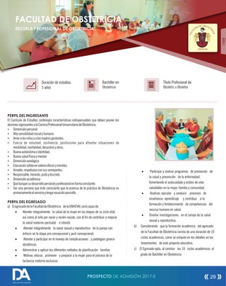 PERFIL DEL INGRESANTE
El Currículo de Estudios contempla características indispensables que deben poseer los
alumnosingresantesalaCarreraProfesionalUniversitariadeObstetricia.
Ÿ Dimensiónpersonal
Ÿ Altasensibilidadsocialyhumana
Ÿ Amoralosniñosyalasmadresgestantes.
Ÿ Fuerza de voluntad, resiliencia, positivismo para afrontar situaciones de
morbilidad,mortalidad,desastresyotros.
Ÿ Buenaautoestimaeidentidad.
Ÿ Buenasaludfísicaymental.
Ÿ Dimensiónaxiológica
Ÿ Educaciónsólidaenvaloreséticosymorales.
Ÿ Amable,respetuosoconsussemejantes.
Ÿ Responsable,honesto,justoydiscreto.
Ÿ Dimensiónacadémica
Ÿ Quebusquesudesarrollopersonalyprofesionalenformaconstante.
Ÿ Ser una persona que éste consciente que la esencia de la práctica de Obstetricia es
primariamenteelservicioytengavocaciónparaello.
PERFIL DEL EGRESADO
a) ElegresadodelaFacultaddeObstetricia delaUNHEVALserácapazde:
· Atender integralmente la salud de la mujer en las etapas de su ciclo vital,
así como al niño por nacer y recién nacido, con el n de contribuir a mejorar
la salud materno-perinatal e infantil.
· Atender integralmente la salud sexual y reproductiva de la pareja con
énfasis en la etapa pre concepcional y post concepcional.
· Atender y participar en el manejo de complicaciones y patologías gineco-
obstétricas.
· Admmistrar y aplicar los diferentes métodos de planicación familiar.
· Motivar, educar, promover y preparar a la mujer para el proceso de la
lactancia materna exclusiva.
Título Profesional de:
Obstetriz u Obstetra
Duración de estudios:
5 años
Bachiller en:
Obstetricia
Título
FACULTAD DE OBSTETRICIA
ESCUELA PROFESIONAL DE OBSTETRICIA
OBE SD TD ETAT
R
L
IC
U
I
C
A
AF
UNHEVAL
· Participar y realizar programas de promoción de
la salud y prevención de la enfermedad,
fomentando el autocuidado y estilos de vida
saludables en la mujer, familia y comunidad.
· Analizar, ejecutar y conducir procesos de
enseñanza- aprendizaje y contribuir a la
formación y fortalecimiento de competencias del
recurso humano en salud.
· Diseñar investigaciones en el campo de la salud
sexual y reproductiva.
b) Considerando que la formación académica del egresado
de la Facultad de Obstetricia consta de una duración de 10
ciclos académicos, como se estipula en los detalles en los
lineamientos de este proyecto educativo.
c) El Egresado opta, al concluir los 10 ciclos académicos, el
grado de Bachiller en Obstetricia.
ÁREAI
PROSPECTO DE ADMISIÓN 2017-II 29
DIRECCIÓN DE ADMISIÓN
 