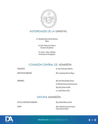 PROSPECTO DE ADMISIÓN 2017-II
DIRECCIÓN DE ADMISIÓN
3
Dr. Reynaldo Marcial Ostos Miraval
Rector
Dr. Ewer Portocarrero Merino
Vicerrector Académico
COMISIÓN CENTRAL DE
PRESIDENTE: Dr.EwerPortocarreroMerino
DIRECTORDEADMISIÓN: MSc.GuadalupeRamírezReyes
MIEMBROS: Mg.VíctorManuelRojasRivera
Dr.WilfredoAntonioSotilCortavarría
Mg.AídaContrerasYalán
Lic.JudithGalarzaSilva
UNHEVAL
OFICINA
JEFEDELAOFICINADEADMISIÓN: Mg.EstebanMedinayÁvila
APOYO: Bach.GabrielaTarazonaEsparza
PauloCabreraVilchez
AUTORIDADES DE LA
ADMISIÓN
ADMISIÓN
Dr. Javier G. López y Morales
Vicerrector de Investigación
 