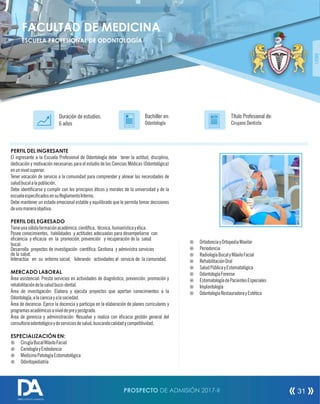 PERFIL DEL INGRESANTE
El ingresante a la Escuela Profesional de Odontología debe tener la actitud, disciplina,
dedicación y motivación necesarias para el estudio de las Ciencias Médicas (Odontológica)
enunnivelsuperior.
Tener vocación de servicio a la comunidad para comprender y alinear las necesidades de
saludbucalalapoblación.
Debe identicarse y cumplir con los principios éticos y morales de la universidad y de la
escuelaespecicadosensuReglamentoInterno.
Debe mantener un estado emocional estable y equilibrado que le permita tomar decisiones
deunamaneraobjetiva.
PERFIL DEL EGRESADO
Tieneunasólidaformaciónacadémica,cientíca, técnica,humanísticayética.
Posee conocimientos, habilidades y actitudes adecuadas para desempeñarse con
eciencia y ecacia en la promoción, prevención y recuperación de la salud
bucal.
Desarrolla proyectos de investigación cientíca. Gestiona y administra servicios
de la salud.
Interactúa en su entorno social, liderando actividades al servicio de la comunidad.
MERCADO LABORAL
Área asistencial: Presta servicios en actividades de diagnóstico, prevención, promoción y
rehabilitacióndelasaludbuco-dental.
Área de investigación: Elabora y ejecuta proyectos que aportan conocimientos a la
Odontología,alacienciayalasociedad.
Área de docencia: Ejerce la docencia y participa en la elaboración de planes curriculares y
programasacadémicosaniveldepreypostgrado.
Área de gerencia y administración: Resuelve y realiza con ecacia gestión general del
consultorioodontológicoydeserviciosdesalud,buscandocalidadycompetitividad.
ESPECIALIZACIÓN EN:
¤ CirugíaBucalMáxiloFacial
¤ CarielogíayEndodoncia
¤ MedicinaPatologíaEstomatológica
¤ Odontopediatría
Título Profesional de:
Cirujano Dentista
Duración de estudios:
6 años
Bachiller en:
Odontología
Título
¤ OrtodonciayOrtopediaMaxilar
¤ Periodoncia
¤ RadiologíaBucalyMáxiloFacial
¤ RehabilitaciónOral
¤ SaludPúblicayEstomatológica
¤ OdontologíaForense
¤ EstomatologíadePacientesEspeciales
¤ Implantología
¤ OdontologíaRestauradorayEstética
FACULTAD DE MEDICINA
ESCUELA PROFESIONAL DE ODONTOLOGÍA
ÁREAI
PROSPECTO DE ADMISIÓN 2017-II 31
DIRECCIÓN DE ADMISIÓN
 