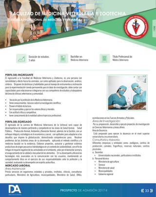 PERFIL DEL INGRESANTE
El ingresante a la Facultad de Medicina Veterinaria y Zootecnia, es una persona con
sensibilidad y afecto hacia los animales, así como aptitudes para la observación, análisis,
síntesis. Disponerdedestrezasyhabilidadesparaelmanejodeinstrumentoseinclinación
para la experimentación siendo permanente para la labor de investigación, debe contar con
capacidades para relacionarse e integrarse con sus compañeros de estudios y trabajadores
deláreadeclínicasveterinariasycomunidad.
Ÿ VocaciónporlaprofesióndelaMedicinaVeterinaria.
Ÿ Tenerconocimientos básicossobrelainvestigacióncientíca.
Ÿ Poseerelhábitodelectura.
Ÿ Serresponsablesyejercerlosvaloreséticosymorales.
Ÿ Conactitudcríticaycompetitiva.
Ÿ tenerconocimientodelarealidadsobreelejercicioprofesional.
PERFIL DEL EGRESADO
El egresado de la carrera de Medicina Veterinaria de la Unheval será capaz de
desempeñarse de manera pertinente y competente en las áreas de Salud Animal, Salud
Pública, Producción Animal, Ambiente y Bienestar Animal, además de la Gestión, con un
enfoque integral y estratégico en lo económico y social, con aptitudes para adaptarse a los
desafíos que impone la globalización, demostrando competencias para: Resolver
problemas de las distintas áreas de su desempeño, aplicando el método cientíco y la
medicina basada en la evidencia. Elaborar proyectos, asesorar y gestionar sistemas
productivosdeorigenpecuarioehidrobiológicoenuncontextodesostenibilidad,conelnde
mitigarelimpactonegativodelasactividadesenelambiente,velarporelbienestaranimaly
elaseguramientodelacalidadeinocuidaddelosalimentos. Ensudesempeñoutilizarálas
tecnologías más avanzadas en la comunicación con los usuarios, manteniendo un
comportamiento ético en el ejercicio de sus responsabilidades ante la profesión y la
sociedad;evaluandosudesempeñoconespírituautocrítico.
MERCADO LABORAL
Área Asistencial:
Presta servicios en organismos estatales y privados, institutos, clínicas, consultorios
particulares, Ministerio de Agricultura, municipalidades, Ministerio de Salud, ONGs,
Título Profesional de:
Médico Veterinario
Duración de estudios:
5 años
Bachiller en:
Medicina Veterinaria
Título
asimilacionesenlasFuerzasArmadasyPoliciales.
Área de Investigación:
Por su preparación, desarrolla y ejecuta proyectos de investigación
enCienciasVeterinariasyáreasanes.
ÁreadeDocencia:
Está preparado para ejercer la docencia en el nivel superior
universitarioynouniversitario.
Consultoría y Asesoría:
Diferentes empresas y entidades como: zoológicos, centros de
producción, camales, frigorícos, reservas naturales, centros
piscícolas.
a. Docentes
Ÿ Universidadesnacionales,particulareseinstitutos
b. Personaltécnico
Ÿ Ministeriodeagricultura
Ÿ Senasa
Ÿ Ministeriodesalud
Ÿ Municipalidades
Ÿ Gobiernoregional
ESCUELA PROFESIONAL DE MEDICINA VETERINARIA
ÁREAI
FACULTAD DE MEDICINA VETERINARIA Y ZOOTECNIA
PROSPECTO DE ADMISIÓN 2017-II 33
DIRECCIÓN DE ADMISIÓN
 