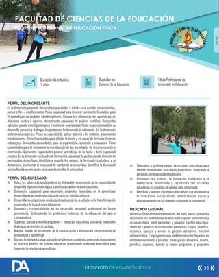 PERFIL DEL INGRESANTE
En la dimensión personal: Demuestra capacidades e interés para asimilar conocimientos,
pensar crítica y analíticamente. Posee capacidad para discernir ambientes favorables para
el aprendizaje de carácter interdisciplinario. Conoce las diferencias del aprendizaje en
diferentes niveles y saberes, demostrando capacidad de análisis cientíco. Demuestra
aptitudes para la investigación para transformar una realidad. Posee responsabilidad en su
desarrollo personal y distingue los problemas históricos de la educación. En la dimensión
profesional académica: Posee la capacidad de aplicar la teoría y los métodos, proponiendo
modicaciones. Tiene habilidades para utilizar la teoría y es capaz de formular diversas
estrategias. Demuestra capacidades para la organización, ejecución y evaluación. Tiene
capacidades para la innovación e investigación de las tecnologías de la comunicación e
información. Demuestra capacidades para el aprendizaje de la teoría y tiene capacidad
creativa.Enladimensiónsociocultural:Demuestracapacidaddegestiónparalaatenciónde
necesidades especícas. Identica y respeta los valores, la formación ciudadana y la
democracia, asumiendo la necesidad de cambio de la comunidad. Identica la diversidad
socioculturalyasumequeesnecesariodesarrollarlacomunidad.
PERFIL DEL EGRESADO
¤ Aplica los saberes de las disciplinas en el área del conocimiento de su especialidad y
desarrollaelpensamientológico,cientícoycreativodelosestudiantes.
¤ Demuestra capacidad para desarrollar ambientes favorables en el aprendizaje
desarrollandoaccioneseducativasdecarácterinterdisciplinario.
¤ Desarrollainvestigacioneseneducaciónaplicandolosresultadosenlatransformación
sistemáticadelasprácticaseducativas
¤ Demuestra responsabilidad en su desarrollo personal, profesional en forma
permanente, distinguiendo los problemas históricos de la educación del país y
Latinoamérica.
¤ Organiza, ejecuta y evalúa programas y proyectos educativos utilizando materiales
didácticospertinentesalcontexto.
¤ Maneja, evalúa las tecnologías de la comunicación e información como recursos de
enseñanzasyaprendizaje.
¤ Dominalateoríaeducativaaplicandoendiferentescontextos,generandoinnovaciones
en distintos ámbitos del sistema educativo, produciendo materiales educativos para
favorecerlaenseñanzaaprendizaje.
Título Profesional de:
Licenciado en Educación
Duración de estudios:
5 años
Bachiller en:
Ciencias de la Educación
Título
ÁREAII
FACULTAD DE CIENCIAS DE LA EDUCACIÓN
ESCUELA PROFESIONAL DE EDUCACIÓN FÍSICA
¤ Selecciona y gestiona apoyos de acciones educativas para
atender necesidades educativas especicas, integrando a
personasconnecesidadesespeciales.
¤ Promueve los valores, la formación ciudadana y la
democracia, orientando y facilitando con acciones
educativaslosprocesosdecambiodelacomunidad.
¤ Identica y propone estrategias educativas que respondan a
la diversidad sociocultural, interactuando social y
educativamenteconlosdiferenteactoresdelacomunidad.
MERCADO LABORAL
Docencia: En instituciones educativas del nivel, inicial, primario y
secundario. En instituciones de educación superior universitaria y
no universitaria, tanto nacionales y privados. Gestión educativa:
Dirección y gerencia de instituciones educativas. Diseña, planica,
organiza, ejecuta y evalúa la gestión educativa. Gestión
administrativa: Cargos gerenciales en Administración Deportiva en
entidades nacionales y privadas. Investigación educativa: Diseña,
planica, organiza, ejecuta y evalúa programas y proyectos
PROSPECTO DE ADMISIÓN 2017-II 35
DIRECCIÓN DE ADMISIÓN
 