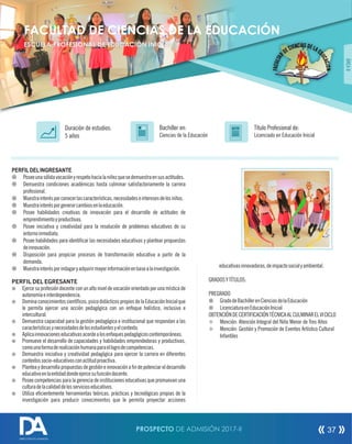 PERFILDELINGRESANTE
¤ Poseeunasólidavocaciónyrespetohacialaniñezquesedemuestraensusactitudes.
¤ Demuestra condiciones académicas hasta culminar satisfactoriamente la carrera
profesional.
¤ Muestrainterésporconocerlascaracterísticas,necesidadeseinteresesdelosniños.
¤ Muestrainterésporgenerarcambiosenlaeducación.
¤ Posee habilidades creativas de innovación para el desarrollo de actitudes de
emprendimientoyproductivas.
¤ Posee iniciativa y creatividad para la resolución de problemas educativos de su
entornoinmediato.
¤ Posee habilidades para identicar las necesidades educativas y plantear propuestas
deinnovación.
¤ Disposición para propiciar procesos de transformación educativa a partir de la
demanda.
¤ Muestrainterésporindagaryadquirirmayorinformaciónenbasealainvestigación.
PERFIL DEL EGRESANTE
¤ Ejerce su profesión docente con un alto nivel de vocación orientado por una mística de
autonomíaeinterdependencia.
¤ Dominaconocimientoscientícos,psicodidácticospropiosdelaEducaciónInicialque
le permita ejercer una acción pedagógica con un enfoque holístico, inclusivo e
intercultural.
¤ Demuestra capacidad para la gestión pedagógica e institucional que respondan a las
característicasynecesidadesdelosestudiantesyelcontexto.
¤ Aplicainnovacioneseducativasacordealosenfoquespedagógicoscontemporáneas.
¤ Promueve el desarrollo de capacidades y habilidades emprendedoras y productivas,
comounaformaderealizaciónhumanaparaellogrodecompetencias.
¤ Demuestra iniciativa y creatividad pedagógica para ejercer la carrera en diferentes
contextossocio-educativosconactitudproactiva.
¤ Plantea y desarrolla propuestas de gestión e innovación a n de potenciar el desarrollo
educativoenlaentidaddondeejercesufuncióndocente.
¤ Posee competencias para la gerencia de instituciones educativas que promuevan una
culturadelacalidaddelosservicioseducativos.
¤ Utiliza ecientemente herramientas teóricas, prácticas y tecnológicas propias de la
investigación para producir conocimientos que le permita proyectar acciones
Título Profesional de:
Licenciado en Educación Inicial
Duración de estudios:
5 años
Bachiller en:
Ciencias de la Educación
Título
ÁREAII
FACULTAD DE CIENCIAS DE LA EDUCACIÓN
ESCUELA PROFESIONAL DE EDUCACIÓN INICIAL
educativasinnovadoras,deimpactosocialyambiental.
GRADOSYTÍTULOS:
PREGRADO
¤ GradodeBachillerenCienciasdelaEducación
¤ LicenciaturaenEducaciónInicial
OBTENCIÓNDECERTIFICACIÓNTÉCNICAALCULMINARELVICICLO
² Mención: Atención Integral del Niño Menor de Tres Años
² Mención: Gestión y Promoción de Eventos Artístico Cultural
Infantiles
PROSPECTO DE ADMISIÓN 2017-II 37
DIRECCIÓN DE ADMISIÓN
 
