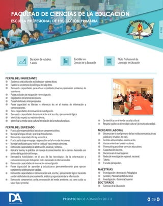 PERFIL DEL INGRESANTE
¤ Evidenciaunaculturadeactitudesconvaloreséticos.
¤ Evidenciaundominiodelalenguaocialyotros.
¤ Demuestra capacidades para actuar en contextos diversos resolviendo problemas de
suentorno.
¤ Poseeactitudesdeindagacióneinvestigación.
¤ Esproactivoenlatomadecisiones.
¤ Poseehabilidadesinterpersonales.
¤ Posee capacidad es literales e inferencia les en el manejo de información y
comunicaciones.
¤ Tienecapacidadesdeinnovacióneinvestigación.
¤ Demuestracapacidadesdecomunicaciónoral,escritaypensamientológico.
¤ Identicayrespetasumedioambiente.
¤ Identicasumediosocioculturalenrelacióndelamulticulturalidad.
PERFIL DEL EGRESADO
¤ Practicalaresponsabilidadsocialconcompromisoético.
¤ Manejalalenguaocialypracticaotrosidiomas.
¤ Demuestracapacidadcríticayautocritica.
¤ Practicaeltrabajoenequipoyesproactivoenlaformadedecisiones.
¤ Manejahabilidadesparamotivarconducirhaciametascomunes.
¤ Demuestracapacidadesdeabstracción,análisisysíntesis.
¤ Aplica la teoría y la práctica en manejo de conocimientos de su carrera haciendo uso
óptimodelagestióndeltiempo.
¤ Demuestra habilidades en el uso de las tecnologías de la información y
comunicacionesparatrabajarenredesnacionaleseinternacionales.
¤ Demuestracapacidadesdeinnovacióneinvestigación.
¤ Posee capacidad de aprender y actualizarse permanentemente para ejercer
compromisoprofesionaldecalidad.
¤ Demuestracapacidadesencomunicaciónoral,escritaypensamientológico,haciendo
usodehabilidadesdeprocesamiento,análisisyorganizacióndelainformación
¤ Demuestra compromiso con la preservación del medio ambiente, así como cuida su
saludfísicaymental.
Título Profesional de:
Licenciado en Educación
Duración de estudios:
5 años
Bachiller en:
Ciencias de la Educación
Título
ÁREAII
FACULTAD DE CIENCIAS DE LA EDUCACIÓN
ESCUELA PROFESIONAL DE EDUCACIÓN PRIMARIA
¤ Seidenticaconelmediosocialycultural.
¤ Respetayvaloraladiversidadculturalylamulticulturalidad.
MERCADO LABORAL
¤ Docenciaenelnivelprimariodelasinstitucioneseducativas
públicasyprivadasdelpaís.
¤ Gestiónadministrativaeneducación.
¤ Asesoramientoentareasescolares.
¤ Promociónygestióndeservicioseducativos.
¤ Capacitacióndocente.
¤ Docenciaenelnivelsuperior.
¤ Redesdeinvestigaciónregional,nacional.
¤ Tutoría.
¤ Escuelaparapadres.
MAESTRÍAS
¤ InvestigacióneInnovaciónPedagógica
¤ GestiónyPlaneamientoEducativo
¤ InvestigaciónyDocenciaSuperior
DOCTORADO
¤ CienciasdelaEducación
PROSPECTO DE ADMISIÓN 2017-II 39
DIRECCIÓN DE ADMISIÓN
 