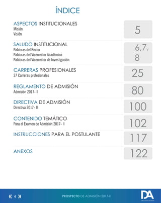 ÍNDICE
ASPECTOS INSTITUCIONALES
Misión
Visión
SALUDO INSTITUCIONAL
Palabras del Rector
Palabras del Vicerrector Académico
Palabras del Vicerrector de Investigación
CARRERAS PROFESIONALES
27 Carreras profesionales
REGLAMENTO DE ADMISIÓN
Admisión 2017- II
DIRECTIVA DE ADMISIÓN
Directiva 2017- II
CONTENIDO TEMÁTICO
Para el Examen de Admisión 2017- II
INSTRUCCIONES PARA EL POSTULANTE
ANEXOS
5
25
80
102
117
PROSPECTO DE ADMISIÓN 2017-II4
DIRECCIÓN DE ADMISIÓN
6,7y
8
122
100
 