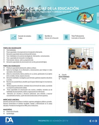 PERFIL DEL INGRESANTE
¤ Tienehabilidades
¤ Poseecapacidades decomprensiónenelmanejodelainformación.
¤ Demuestracapacidadesbásicasdeldesarrollohumano.
¤ Tiene habilidadesenelusodelastecnologíasde informacióny comunicaciones.
¤ Tiene capacidadesdeinnovacióneinvestigación.
¤ Tienenociones básicas sobresuproyectodevida.
¤ Demuestracapacidadesdecomunicaciónoral,escritaypensamientológico.
PERFIL DEL EGRESADO
¤ Prácticalacapacidaddeabstracción,análisisysíntesis.
¤ Aplica las tecnologías de la información y comunicaciones para trabajar en redes
nacionaleseinternacionales.
¤ Utiliza los conocimientos teórico-prácticos en su carrera, gestionando el uso óptimo
delasvariables:tiempo,espacioyrecursos.
¤ Demuestra habilidades investigativas para formular y gestionar proyectos educativos
ysociales.
¤ Reconoce las características y desafíos que el espacio laboral exige en circunstancias
actuales.
¤ Maneja programas educativos, orientados hacia la formación de valores, asumiendo
sucompromisoprofesionaldecalidad.
¤ Posee capacidades de comunicación oral, escrita y simbólica, haciendo uso de
habilidadesdeprocesamiento,análisisyorganizacióndelainformación.
¤ Interactúa con iniciativa y eciencia profesional, para entender y enjuiciar
racionalmenteloshechos,apartirdelatomadedecisionesenformaoportuna.
MERCADO LABORAL
Docentes de Educación Secundaria e institutos superiores pedagógicos públicos y privados.
Docencia Universitaria en distintas facultades. Gestión y administración en el campo
educativo.PromotordeinvestigaciónenONGyotrasinstituciones.
MAESTRÍAS
¤ HistoriadelaFilosofía
¤ Epistemología
Título Profesional de:
Licenciado en Educación
Duración de estudios:
5 años
Bachiller en:
Ciencias de la Educación
Título
ÁREAII
FACULTAD DE CIENCIAS DE LA EDUCACIÓN
ESCUELA PROFESIONAL DE FILOSOFÍA, PSICOLOGÍA Y CIENCIAS SOCIALES
¤ Filosofía
DOCTORADO
¤ Filosofía
PROSPECTO DE ADMISIÓN 2017-II 45
DIRECCIÓN DE ADMISIÓN
 