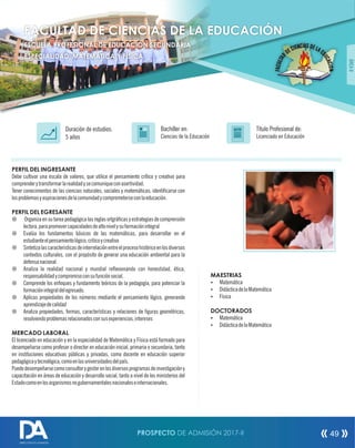 PERFIL DEL INGRESANTE
Debe cultivar una escala de valores, que utilice el pensamiento crítico y creativo para
comprenderytransformarlarealidadysecomuniqueconasertividad.
Tener conocimientos de las ciencias naturales, sociales y matemáticas; identicarse con
losproblemasyaspiracionesdelacomunidadycomprometerseconlaeducación.
PERFIL DEL EGRESANTE
¤ Organiza en su tarea pedagógica las reglas ortgrácas y estrategias de comprensión
lectora,parapromovercapacidadesdealtonivelysuformaciónintegral
¤ Evalúa los fundamentos básicos de las matemáticas, para desarrollar en el
estudianteelpensamientológico,criticoycreativo
¤ Sintetizalascaracteristicasdeinterrelaciónentreelprocesohistóricoenlosdiversos
contextos culturales, con el propósito de generar una educación ambiental para la
defensanacional
¤ Analiza la realidad nacional y mundial reexionando con honestidad, ética,
responsabilidadycompromisoconsufunciónsocial.
¤ Comprende los enfoques y fundamento teóricos de la pedagogía, para potenciar la
formaciónintegraldelegresado.
¤ Aplicas propiedades de los números mediante el pensamiento lógico, generando
aprendizajedecalidad
¤ Analiza propiedades, formas, características y relaciones de guras geométricas,
resolviendoproblemasrelacionadosconsusexperiencias,intereses
MERCADO LABORAL
El licenciado en educación y en la especialidad de Matemática y Física está formado para
desempeñarse como profesor o director en educación inicial, primaria o secundaria, tanto
en instituciones educativas públicas y privadas, como docente en educación superior
pedagógicaytecnológica,comoenlasuniversidadesdelpaís.
Puededesempeñarsecomoconsultorygestorenlosdiversosprogramasdeinvestigacióny
capacitación en áreas de educación y desarrollo social, tanto a nivel de los ministerios del
Estadocomoenlosorganismosnogubernamentalesnacionaleseinternacionales.
Título Profesional de:
Licenciado en Educación
Duración de estudios:
5 años
Bachiller en:
Ciencias de la Educación
Título
ÁREAII
FACULTAD DE CIENCIAS DE LA EDUCACIÓN
ESCUELA PROFESIONAL DE EDUCACIÓN SECUNDARIA
ESPECIALIDAD: MATEMÁTICA Y FÍSICA
MAESTRIAS
Ÿ Matemática
Ÿ DidácticadelaMatemática
Ÿ Física
DOCTORADOS
Ÿ Matemática
Ÿ DidácticadelaMatemática
PROSPECTO DE ADMISIÓN 2017-II 49
DIRECCIÓN DE ADMISIÓN
 