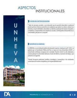 U
N
H
E
V
A
L
La UNHEVAL es una institución pública de educación superior, creada por Ley Nº 14915; se
gobierna por la Constitución Política del Perú, se rige con la Ley Universitaria 30220 y
actualmente contribuye al progreso de la sociedad. Nuestra misión ha sido elaborada y
consensuada por la comunidad valdizana a través de talleres y reuniones de trabajo, cuyo
productoeselsiguiente:
“Brindar formación profesional cientíca, tecnológica y humanística a los estudiantes
universitariosdemaneracompetitivayconresponsabilidadsocial”.
ASPECTOS
INSTITUCIONALES
VISIÓN DEL SECTOR EDUCACIÓN:
“Todos los peruanos acceden a una educación que les permite desarrollar su potencial
desde la primera infancia y convertirse en ciudadanos que valoran su cultura, conocen sus
derechosyresponsabilidades,desarrollansustalentosyparticipandemanerainnovadora,
competitiva y comprometida en las dinámicas sociales, contribuyendo al desarrollo de sus
comunidadesydelpaísensuconjunto”.
MISIÓN DE LA UNHEVAL:
PROSPECTO DE ADMISIÓN 2017-II 5
DIRECCIÓN DE ADMISIÓN
 