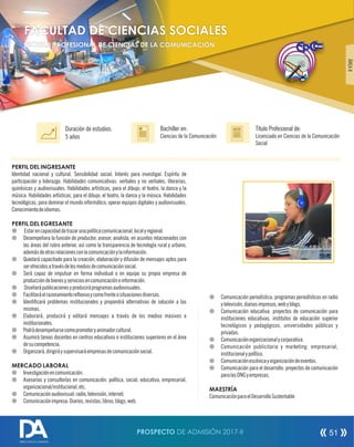 PERFIL DEL INGRESANTE
Identidad nacional y cultural. Sensibilidad social. Interés para investigar. Espíritu de
participación y liderazgo. Habilidades comunicativas: verbales y no verbales, literarias,
quinésicas y audiovisuales. Habilidades artísticas, para el dibujo, el teatro, la danza y la
música. Habilidades artísticas, para el dibujo, el teatro, la danza y la música. Habilidades
tecnológicas, para dominar el mundo informático, operar equipos digitales y audiovisuales.
Conocimientodeidiomas.
PERFIL DEL EGRESANTE
¤ Estarencapacidaddetrazarunapolíticacomunicacional,localyregional.
¤ Desempeñara la función de productor, asesor, analista, en asuntos relacionados con
las áreas del rubro anterior, así como la transparencia de tecnología rural y urbano,
ademásdeotrasrelacionesconlacomunicaciónylainformación.
¤ Quedará capacitado para la creación, elaboración y difusión de mensajes aptos para
serofrecidosatravésdelosmediosdecomunicaciónsocial.
¤ Será capaz de impulsar en forma individual o en equipo su propia empresa de
produccióndebienesyserviciosencomunicacióneinformación.
¤ Diseñarápublicacionesyproduciráprogramasaudiovisuales.
¤ Facilitaráelrazonamientoreexivoycomofrenteasituacionesdiversas.
¤ Identicará problemas institucionales y propondrá alternativas de solución a las
mismas.
¤ Elaborará, producirá y editará mensajes a través de los medios masivos e
institucionales.
¤ Podrádesempeñarsecomopromotoryanimadorcultural.
¤ Asumirá tareas docentes en centros educativos e instituciones superiores en el área
desucompetencia.
¤ Organizará,dirigiráysupervisaráempresasdecomunicaciónsocial.
MERCADO LABORAL
¤ Investigaciónencomunicación.
¤ Asesorías y consultorías en comunicación: política, social, educativa, empresarial,
organizacional/institucional,etc.
¤ Comunicaciónaudiovisual:radio,televisión,internet.
¤ Comunicaciónimpresa:Diarios,revistas,libros,blogs,web.
Título Profesional de:
Licenciado en Ciencias de la Comunicación
Social
Duración de estudios:
5 años
Bachiller en:
Ciencias de la Comunicación
Título
¤ Comunicación periodística: programas periodísticos en radio
ytelevisión,diariosimpresos,webyblogs.
¤ Comunicación educativa: proyectos de comunicación para
instituciones educativas, institutos de educación superior
tecnológicos y pedagógicos, universidades públicas y
privadas.
¤ Comunicaciónorganizacionalycorporativa.
¤ Comunicación publicitaria y marketing: empresarial,
institucionalypolítico.
¤ Comunicaciónescénicayorganizacióndeeventos.
¤ Comunicación para el desarrollo: proyectos de comunicación
paralasONGyempresas.
MAESTRÍA
ComunicaciónparaelDesarrolloSustentable
ÁREAII
FACULTAD DE CIENCIAS SOCIALES
ESCUELA PROFESIONAL DE CIENCIAS DE LA COMUNICACIÓN
PROSPECTO DE ADMISIÓN 2017-II 51
DIRECCIÓN DE ADMISIÓN
 