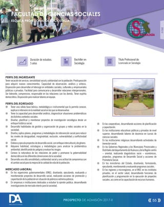 PERFIL DEL INGRESANTE
Tenervocacióndeservicio,sensibilidadsocialysolidaridadconlapoblación.Predisposición
para adquirir nuevos conocimientos. Capacidad de observación, análisis y síntesis.
Disposición para desarrollar el liderazgo en entidades sociales, culturales y empresariales
públicas o privadas. Facilidad para comunicarse y desarrollar relaciones interpersonales.
Ser tolerante, comprensivo, responsable en las relaciones con los demás. Tener espíritu
democrático.Disposiciónpararealizarlaboresenequipo.
PERFIL DEL EGRESADO
¤ Tener una sólida base teórica, metodológica e instrumental que le permita conocer,
explicareintervenirenlarealidadsocialenlasquesedesenvuelve.
¤ Tener la capacidad para desarrollar análisis, diagnosticar situaciones problemáticas
dedistintoscontextossociales.
¤ Diseñar, planicar y monitorear proyectos de investigación sociológica desde un
enfoquehistóricosocial.
¤ Desarrolla habilidades de gestión y organización de grupos y redes sociales en la
sociedad.
¤ Diseña y aplica planes, programas y metodologías de intervención social para reducir
los niveles de desigualdad, marginalidad, exclusión, vulnerabilidad y conictividad
social.
¤ Elaborayejecutaproyectosdedesarrollosocial,conenfoqueinterculturalydegénero.
¤ Adquiere habilidad, estrategias y metodologías para analizar la problemática
ambiental,identicandolospeligrosyevaluarlosriesgos
¤ Conoce la naturaleza de las relaciones de poder y promueve la gobernabilidad
democráticaenlasdiferentesdimensionesdelasociedad.
¤ Desarrolla una alta sensibilidad y solidaridad social y una actitud de compromiso con
elcambiosocialparalamejoradelacalidaddevidadelapoblación.
MERCADO LABORAL
¤ En los organismos gubernamentales (ONG), diseñando, ejecutando, evaluando y
monitoreando proyectos de desarrollo social, realizando acciones de promoción y
capacitacióndelapoblaciónensituacióndepobrezaoextremapobreza.
¤ En empresas e instituciones dedicadas a estudiar la opinión publica, desarrollando
investigacionesdemercadointerésparalasociedad.
Título Profesional de:
Licenciado en Sociología
Duración de estudios:
5 años
Bachiller en:
Sociología
Título
ÁREAII
¤ En las cooperativas, desarrollando acciones de planicación
ycapacitación.
¤ En las instituciones educativas públicas y privadas de nivel
superior, desarrollando labores de docencia en cursos de
cienciassociales
¤ En las instituciones religiosas desarrollando actividades de
bienestarsocial.
¤ En los Gobiernos Regionales y los Municipios Provinciales y
DistritalesdeldepartamentodeHuánucoydelaRegióncentro
– oriental, realizando diagnósticos socio – económicos,
proyectos, programas de Desarrollo Social y acciones de
PromotoríaSocial.
¤ En los ministerios del Estado, diseñando, formulando,
ejecutando,monitoreandoyevaluandoprogramassociales.
¤ En las regiones y microregiones, en el INEI, en los institutos
privados, en el sector salud, desarrollando funciones de
planicación y programación en la ejecución de proyectos
sociales,asicomoenlacapacitaciónderecursoshumanos.
SOCIOLOGÍA
FACULTAD DE CIENCIAS SOCIALES
ESCUELA PROFESIONAL DE SOCIOLOGÍA
PROSPECTO DE ADMISIÓN 2017-II 55
DIRECCIÓN DE ADMISIÓN
 