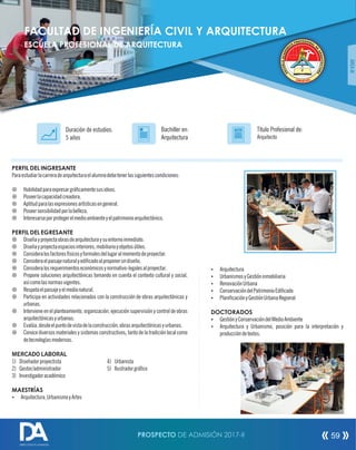 PERFIL DEL INGRESANTE
Paraestudiarlacarreradearquitecturaelalumnodebetenerlassiguientescondiciones:
¤ Habilidadparaexpresargrácamentesusideas.
¤ Poseerlacapacidadcreadora.
¤ Aptitudparalasexpresionesartísticasengeneral.
¤ Poseersensibilidadporlabelleza.
¤ Interesarseporprotegerelmedioambienteyelpatrimonioarquitectónico.
PERFIL DEL EGRESANTE
¤ Diseñayproyectaobrasdearquitecturaysuentornoinmediato.
¤ Diseñayproyectaespaciosinteriores,mobiliarioyobjetosútiles.
¤ Consideralosfactoresfísicosyformalesdellugaralmomentodeproyectar.
¤ Consideraelpaisajenaturalyedicadoalproponerundiseño.
¤ Consideralosrequerimientoseconómicosynormativo-legalesalproyectar.
¤ Propone soluciones arquitectónicas tomando en cuenta el contexto cultural y social,
asícomolasnormasvigentes.
¤ Respetaelpaisajeyelmedionatural.
¤ Participa en actividades relacionados con la construcción de obras arquitectónicas y
urbanas.
¤ Interviene en el planteamiento, organización, ejecución supervisión y control de obras
arquitectónicasyurbanas.
¤ Evalúa,desdeelpuntodevistadelaconstrucción,obrasarquitectónicasyurbanas.
¤ Conoce diversos materiales y sistemas constructivos, tanto de la tradición local como
detecnologíasmodernas.
MERCADO LABORAL
1) Diseñadorproyectista 4) Urbanista
2) Gestor/administrador 5) Ilustradorgráco
3) Investigadoracadémico
MAESTRÍAS
Ÿ Arquitectura,UrbanismoyArtes
Título Profesional de:
Arquitecto
Duración de estudios:
5 años
Bachiller en:
Arquitectura
Título
ÁREAIII
Ÿ Arquitectura
Ÿ UrbanismosyGestióninmobiliaria
Ÿ RenovaciónUrbana
Ÿ ConservacióndelPatrimonioEdicado
Ÿ PlanicaciónyGestiónUrbanaRegional
DOCTORADOS
Ÿ GestiónyConservacióndelMedioAmbiente
Ÿ Arquitectura y Urbanismo, posición para la interpretación y
produccióndetextos.
FACULTAD DE INGENIERÍA CIVIL Y ARQUITECTURA
ESCUELA PROFESIONAL DE ARQUITECTURA
PROSPECTO DE ADMISIÓN 2017-II 59
DIRECCIÓN DE ADMISIÓN
 
