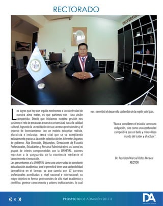 os logros que hoy con orgullo mostramos a la colectividad de
Lnuestra alma mater, es que partimos con una visión
compartida. Desde que iniciamos nuestra gestión nos
pusimos el reto de encauzar a nuestra universidad hacia la calidad
cultural,lograndola acreditacióndesuscarrerasprofesionalesyel
proceso de licenciamiento, con un modelo educativo realista,
pluralista e inclusivo, tarea vital que se va cumpliendo
exitosamentegraciasalaaccióncolectivadelosdiferentesórganos
de gobierno: Alta Dirección, Decanatos, Direcciones de Escuela
Profesionales, Estudiantes y Personal Administrativo, así como los
grupos de interés comprometidos con la UNHEVAL, quienes
marchan a la vanguardia de la excelencia mediante el
conocimientoeinnovación.
LespresentamosalaUNHEVALcomounauniversidaddeconstante
actualización académica; que te permitirá tener una sostenibilidad
competitiva en el tiempo, ya que cuenta con 17 carreras
profesionales acreditadas a nivel nacional e internacional; su
mayor objetivo es formar profesionales de alto nivel académico y
cientíco, generar conocimiento y valores institucionales, lo cual
nos permitiráeldesarrollosostenibledelaregiónydelpaís.
“Nunca consideres el estudio como una
obligación, sino como una oportunidad
competitiva para el bello y maravilloso
mundo del saber y el actuar”.
Dr. Reynaldo Marcial Ostos Miraval
RECTOR
RECTORADO
PROSPECTO DE ADMISIÓN 2017-II6
DIRECCIÓN DE ADMISIÓN
 