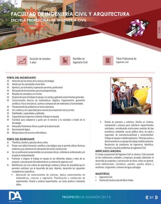 PERFIL DEL INGRESANTE
¤ Atracciónporlostemasdelacienciaytecnología.
¤ Interésporlasactividadesalairelibre.
¤ Apertura,proactividadysuperaciónpersonalyprofesional.
¤ Búsquedadeherramientasparaelautoaprendizaje.
¤ Respetoalasociedadyasímismo.
¤ Disposiciónparaeltrabajoenequipo,encampoygabineteconocimientosgenerales.
¤ Conocimientos básicos de matemáticas (álgebra, trigonometría, geometría
analítica),física(mecánica),química(composicióndemateriales)yhumanidades.
¤ Planteamientodeproblemasenformaabstracta.
¤ Sercreativoyconcapacidadparacomunicarse(expresiónoralyescrita).
¤ Habilidades,capacidadesyaptitudes.
¤ Capacidadparaorganizaryplaneartrabajosenequipo.
¤ Facilidad para adaptarse y gusto por el servicio a la sociedad a través de la
tecnología.
¤ Interpretarfenómenosfísicosapartirdelaobservación.
¤ Razonamientológico.
¤ Manejobásicoderecursosinformáticos.
PERFIL DEL EGRESANTE
¤ Planicar,diseñaryejecutarobrasciviles.
¤ Poseer una sólida formación cientíca y tecnológica que le permite utilizar técnicas
modernasquesatisfacenlasdemandasdelsectorconstrucción.
¤ Serunprofesionalcomprometidoconprincipioséticos,estándaresprofesionalesyel
respetoalmedioambiente.
¤ Promover e integrar el trabajo en equipo en las diferentes etapas y roles de un
proyecto,comunicaciónecientementeensuentornodeingenierocivil.
¤ Identicarse con una cultura de aprendizaje continuo y temas de actualidad que le
permiten contribuir con el desarrollo del país. Además, desarrolla las siguientes
competenciasespecícas:
© Aplicación de conocimientos de ciencias; Aplica conocimientos de
matemáticas, ciencias e ingeniería. Planicación y conducción de
experimentos: Diseña y conduce experimentos, así como analiza e interpreta
datos.
Título Profesional de:
Ingeniero civil
Duración de estudios:
5 años
Bachiller en:
Ingeniería Civil
Título
ÁREAIII
© Diseño de procesos y sistemas: Diseña un sistema,
componente o proceso para satisfacer requerimientos
solicitados, considerando restricciones realistas de tipo
económico, ambiental, social, político, ético, de salud y
seguridad, de manufacturabilidad y sostenibilidad.
Trabajo en equipos multidisciplinarios: Participa activa y
efectivamenteenunequipodetrabajomultidisciplinario.
Resolución de problemas de Ingeniería: Identica,
formulayresuelveproblemasdeingenieríaCivil.
MERCADO LABORAL
El campo ocupacional del Ingeniero Civil es diverso. Está presente
en las instituciones estatales y empresas privadas dedicadas al
desarrollo de proyectos y construcción de obras civiles en general,
como edicaciones, carreteras, puentes, puertos aéreos y
marítimos,irrigaciones,sistemasdeaguaydesagüe.
MAESTRÍAS
Ÿ IngenieríaCivil
Ÿ DiseñodeConstruccióndeObrasViales
FACULTAD DE INGENIERÍA CIVIL Y ARQUITECTURA
ESCUELA PROFESIONAL DE INGENIERÍA CIVIL
PROSPECTO DE ADMISIÓN 2017-II 61
DIRECCIÓN DE ADMISIÓN
 