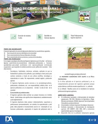 PERFIL DEL INGRESANTE
ElalumnoingresantealacarreradeAgronomíadebetenerlascaracterísticassiguientes:
¤ Tenervocacióndeservicioeidentidadconlacomunidad.
¤ TenerconocimientodelaCienciasNaturalesyformales.
¤ Tenerconocimientosdelasocurrenciasysucesosdelanaturaleza.
PERFIL DEL EGRESADO
EslaimagenoparadigmadelprofesionalIngenieroAgrónomoquelaFacultad deCiencias
Agrarias quiere formar, las características intelectuales, profesionales y funciones
quedebetener paracumplir coneciencia enel ejercicioprofesional enelmercado
ocupacional y que responden al contexto económico social, político de la sociedad. Entre
ellastenemos:
- Tecnológicos, habilidades, destrezas, actitudes, aptitudes en que se
fundamenta la práctica de la profesión y que contribuye a tener juicios para
cambiar conductas a través de una cultura cientíca, tecnológica y
especializada en suelos, to mejoramiento, sanidad vegetal y producción
agrícola.
- El Ingeniero Agrónomo presta servicios a la sociedad(agricultores,
profesionales, estudiantes, etc.; con responsabilidad, calidad y ética en el
ejercicio profesional y es un compromiso de toda la vida en bien de la
sociedad.
Características profesionales.
- El Ingeniero agrónomo debe controlar sus propias funciones en el ámbito
laboral dondetrabaja, estosignicatenerindependencia, autodeterminación
yautoreglamentación.
- El Ingeniero Agrónomo debe producir intelectualmente, capacitarse y
perfeccionarse permanentemente, con estudios de especialización y post
grado, debe propender al reconocimiento social en el desempeño en sus
funciones profesionales, propiciando el impacto del profesional ante la
Título Profesional de:
Ingeniero Agrónomo
Duración de estudios:
5 años
Bachiller en:
Ciencias Agrarias
Título
ÁREAIII
sociedad(imagenyprestigioprofesional).
EL INGENIERO AGRÓNOMO ESTÁ SUJETO A LA ÉTICA
PROFESIONAL
Es la ética aplicada en el ejercicio profesional y en su
comportamiento personal del ingeniero agrónomo porque
existendilemasoconictosmoralesespecícosde la profesión.
Es La reexión losóca acerca de la moralidad en el ejercicio
profesionaldelingenieroagrónomo.
MERCADO LABORAL
¤ En instituciones nacionales e internacionales de naturaleza
agropecuaria: FAO, IICA, Ministerio de Agricultura y Riego,
MinisteriodeAmbiente,SENASA,Agrorural,SierraExportadora
(Consultoríayasistenciatécnica).
¤ Universidades,InstitutosSuperioresTecnológicos(docencia).
¤ Institutos nacionales e internacionales de investigación
agrícola: CIP, CIMMYT, CIAT, INIA, IIAP, y estaciones
experimentalesagrarias(investigación).
¤ Desarrollo libre de la profesión (empresario agrícola
FACULTAD DE CIENCIAS AGRARIAS
ESCUELA PROFESIONAL DE INGENIERÍA AGRONÓMICA
PROSPECTO DE ADMISIÓN 2017-II 67
DIRECCIÓN DE ADMISIÓN
 