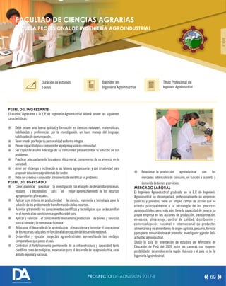 PERFIL DEL INGRESANTE
El alumno ingresante a la E.P. de Ingeniería Agroindustrial deberá poseer las siguientes
características:
¤ Debe poseer una buena aptitud y formación en ciencias naturales, matemáticas,
habilidades y preferencias por la investigación, un buen manejo del lenguaje,
habilidadesdecomunicación.
¤ Tenerinterésporforjarsupersonalidadenformaintegral.
¤ Poseercapacidadparacomprenderalprójimoyvivirencomunidad.
¤ Ser capaz de asumir liderazgo de su comunidad para encontrar la solución de sus
problemas.
¤ Practicar adecuadamente los valores ético moral, como norma de su vivencia en la
sociedad.
¤ Amor por el campo e inclinación a las labores agropecuarias y con creatividad para
proponersolucionesaproblemasdelsector.
¤ Debesercreativoeinnovadoralmomentodeidenticarunproblema.
PERFIL DEL EGRESADO
¤ Crear, planicar y evaluar la investigación con el objeto de desarrollar procesos,
equipos y tecnologías para el mejor aprovechamiento de los recursos
agropecuariosyforestales.
¤ Aplicar con criterio de productividad la ciencia, ingeniería y tecnología para la
solucióndelosproblemasdetransformacióndelosrecursos.
¤ Asimilar y transmitir los conocimientos cientícos y tecnológicos que se desarrollan
enelmundoalascondicionesespecícasdelpaís.
¤ Aplicar y valorizar el conocimiento mediante la producción de bienes y servicios
paraelhombreylacomunidadhumana.
¤ Relacionar el desarrollo de la agroindustria al ecosistema y fomentar el uso racional
delosrecursosnaturalesenfunciónalaconcepcióndeldesarrollonacional.
¤ Desarrollar y ejecutar proyectos agroindustriales aprovechando las ventajas
comparativasqueposeeelpaís.
¤ Contribuir al fortalecimiento permanente de la infraestructura y capacidad tanto
cientíca como tecnológicas, necesarias para el desarrollo de la agroindustria, en el
ámbitoregionalynacional.
Título Profesional de:
Ingeniero Agroindustrial
Duración de estudios:
5 años
Bachiller en:
Ingeniería Agroindustrial
Título
ÁREAIII
¤ Relacionar la producción agroindustrial con los
mercados potenciales de consumo, en función a la oferta y
demandadebienesyservicios.
MERCADO LABORAL
El Ingeniero Agroindustrial graduado en la E.P. de Ingeniería
Agroindustrial se desempeñará profesionalmente en empresas
públicas y privadas, tiene un amplio campo de acción que se
orienta principalmente a la tecnología de los procesos
agroindustriales, pero, más aún, tiene la capacidad de generar su
propia empresa en las acciones de producción, transformación,
envasado, almacenaje, control de calidad, distribución y
comercialización nacional e internacional de productos
alimentariosynoalimentariosdeorigenagrícola,pecuario,forestal
y pesquero, convirtiéndose en promotor, investigador y gestor de la
actividadagroindustrial.
Según la guía de orientación de estudios del Ministerio de
Educación de Perú del 2009 entre las carreras con mayores
posibilidades de empleo en la región Huánuco y el país es la de
IngenieríaAgroindustrial.
FACULTAD DE CIENCIAS AGRARIAS
ESCUELA PROFESIONAL DE INGENIERÍA AGROINDUSTRIAL AGAÍ RR OE II
N
N
D
E
U
G
S
N
T
I
R
.
I
P.
A
A
L
.E
H OCU A UN
PROSPECTO DE ADMISIÓN 2017-II 69
DIRECCIÓN DE ADMISIÓN
 