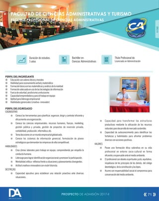 PERFIL DEL INGRESANTE
¤ Educaciónconvaloreséticosymorales
¤ Habilidadpararazonamientoverbalymatemático
¤ Formaciónbásicaenlasmatemáticasyanálisisdelarealidad
¤ Formaciónadecuadaenusodelastecnologíasdeinformación
¤ Fuerzadevoluntad,positivismoyentusiasmo
¤ Capacidademprendedorayparaeltrabajoenequipo
¤ Aptitudparaliderazgoempresarial
¤ Habilidadesgerenciales(creativo-innovador)
PERFIL DEL EGRESADO
COGNOSITIVO
¤ Conoce las herramientas para planicar, organizar, dirigir y controlar eciente y
ecazmenteunaorganización.
¤ Conoce las ciencias empresariales: recursos humanos, anzas, marketing,
gestión pública y privada, gestión de proyectos de inversión privada,
contabilidad,producción,informática,etc.
¤ Tomadecisionesenunmundoempresarialglobalizado.
¤ Conoce los sistemas de información gerencial, formulación de planes
estratégicosquedemandanlasempresasdealtacompetitivad.
HABILIDADES
¤ Crea climas laborales para trabajo en equipo, comprendiendo por empatía la
conductahumana.
¤ Liderazgoparalograridenticaciónorganizacionalypromoverlaparticipación.
¤ Mentalidadcrética-reexivafrenteasituacionesyplaneamientosdivergentes.
¤ Actitudcreativaeinnovadoraconvisiónfuturista.
DESTREZAS
¤ Capacidad ejecutiva para establecer una relación proactiva ante diversas
situaciones.
Título Profesional de:
Licenciado en Administración
Duración de estudios:
5 años
Bachiller en:
Ciencias Administrativas
Título
ÁREAIV
FACULTAD DE CIENCIAS ADMINISTRATIVAS Y TURISMO
ESCUELA PROFESIONAL DE CIENCIAS ADMINISTRATIVAS
¤ Capacidad para transformar las estructuras
productivas mediante la utilización de los recursos
naturalesparadesarrollodemercadosostenible.
¤ Capacidad de autoconocimiento para identicar las
fortalezas y habilidades para afrontar problemas
diversosconaccionespositivas.
VALORES
¤ Posee una formación ética valorativa en su vida
profesional en entorno socio-cultural en forma
ecienteyresponsableanteelmedioambiente.
¤ Elprofesionalconidealesespiritualesjusto,equitativo,
respetuoso de los principios de los demás, del código
deontológico,delaconstituciónylasleyes.
¤ Asume con responsabilidad social el compromiso para
conservacióndelmedioambiente.
PROSPECTO DE ADMISIÓN 2017-II 71
DIRECCIÓN DE ADMISIÓN
 
