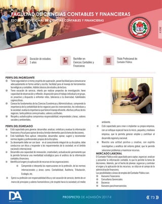 PERFIL DEL INGRESANTE
¤ Tieneseguridadensímimoyespíritudesuperación,poseefacilidadparacomunicarse
adecuadamente en forma verbal y escrita, facilidad para el manejo de herramientas
tecnológicasycontables,hábitosbásicosdeestudioydelectura.
¤ Tiene vocación de servicio, interés por realizar proyectos de investigación, tiene
capacidaddeobservaciónyreexión,disposiciónparaeltrabajoindividualyengrupo,
es proactivo y dispuesto a enfrentar retos, tolerancia a la diversidad, habilidades
cognoscitivas.
¤ ConocelosfundamentosdelasCienciasEconómicasyAdministrativas;comprendela
importancia delacontabilidad delosnegociospara losinversionistas,losindividuosy
lasociedad;evalúalaimportanciaquetieneelmanejoeciente,efectivoyecazdelos
negocios,tantopúblicoscomoprivados;valoresyactitudes.
¤ Respeto y autodisciplina compromiso responsabilidad, emprendedor y tenaz, valores
socialesyambientales.
PERFIL DEL EGRESADO
¤ Está capacitado para generar, desarrollar, analizar, sintetizar y evaluar la información
nancierayscalparaopinardeestaybrindarelementosparalatomadedecisiones.
¤ Está habilitado Para aplicar, interpretar, desarrollar, opinar, sugerir y recomendar
normaslegalesyprofesionalespropiasdeladisciplina.
¤ Su desempeño debe ser con base en el conocimiento integral de su disciplina, debe
conducirse con ética y responder a los requerimientos de la sociedad, en el ámbito
nacionaleinternacional.
¤ Desarrolla una capacidad de innovación, creatividad y actualización permanente que
le permite formarse una mentalidad estratégica para el análisis de la información
contableynanciera.
¤ Identicaelorigenylaaplicaciónderecursosenlasorganizaciones:
¤ Comprende e interpreta las repercusiones en la profesión, de las normas
internacionales y áreas como: Contabilidad, Auditoria, Tributación,
Ecología,etc.
¤ Ejerce su profesión con responsabilidad ética y con vocación de servicio, dentro de un
marco de principios y valores humanísticos y de respeto hacia la sociedad y el medio
Título Profesional de:
Contador Público
Duración de estudios:
5 años
Bachiller en:
Ciencias Contables y
Financieras
Título
ÁREAIV
ambiente.
¤ Está capacitado para crear e implantar su propia empresa,
con un enfoque especial hacia la micro, pequeña y mediana
empresa, que le permita generar empleo y contribuir al
desarrolloregionalynacional.
¤ Muestra una actitud positiva y creativa, con espíritu
investigativo y analítica del entorno global, que le permite
solucionarproblemasymaximizarrecursos.
MERCADO LABORAL
ElContadorPúblicoestácapacitadoparacaptar,organizar,analizar
y presentar la información contable, lo que le permite la toma de
decisiones. Además, por el hecho de planear, organizar y controlar
el origen y la aplicación de los recursos; se sitúa en el campo de la
administraciónnanciera.
LasposibilidadesoáreasdeempleodelContadorPúblicoson:
¤ AsesoresFinancieros
¤ ConsultoresGerenciales
¤ Docencia
¤ AsesoresparaInversionistas
COS NA TI A
C B
N L
E
E
I
S
C
Y
E
F
D
IN
D
A
A
N
TL
C
U
IE
C
R
A
A
F
S
FACULTAD DE CIENCIAS CONTABLES Y FINANCIERAS
ESCUELA PROFESIONAL DE CIENCIAS CONTABLES Y FINANCIERAS
PROSPECTO DE ADMISIÓN 2017-II 73
DIRECCIÓN DE ADMISIÓN
 