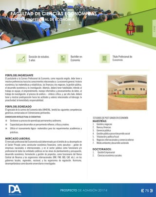 PERFIL DEL INGRESANTE
El postulante a la Carrera Profesional de Economía, como requisito exigido, debe tener y
mostrarpreferenciashacialosconocimientosrelacionadosa:Laeconomíageneral,historia
económica, las matemáticas y estadísticas, las nanzas y los negocios, la gestión pública,
el desarrollo económico y la investigación. Además; deberá tener habilidades referido al
trabajo en equipo, el emprendimiento, manejo informático y procesamientos de datos, al
trabajo de investigación, al proceso de análisis – síntesis crítica; y, por otro lado, deberá
tener y mostrar predisposición hacia las actitudes y valores relacionados al liderazgo, la
proactividad,lahonestidadyresponsabilidad.
PERFIL DEL EGRESADO
El egresado de la carrera de Economía dela UNHEVAL, tendrá las siguientes competencias
genéricas,enmarcadasen5dimensionespertinentes.
DIMENSION INTELECTUAL O COGNITIVA
¤ Gestionarsuprocesodeaprendizajepermanenteyautónomo.
¤ Capacidadparadesarrollarunpensamientoreexivo,críticoycreativo.
¤ Utiliza el razonamiento lógico- matemático para los requerimientos académicos y
prácticos.
MERCADO LABORAL
ElmercadoprofesionaldelEconomistaestádeterminadoporelámbitodesudesempeñoen
el Sector Privado como constructor económico nanciero, como ejecutivo – gestor de
empresas nacionales e internacionales; y en el sector público como funcionario y/o
profesional de todas las entidades públicas en las áreas de planteamiento y presupuesto,
desarrollo económico, formulación y gestión de proyectos, como funcionario del Banco
Central de Reserva y los organismos internacionales (BM, FMI, BID, CAF, etc.), en los
gobiernos locales, regionales, nacional, y los organismos de regulación. Asimismo,
desempeñándosecomodocenteuniversitarioeinvestigador.
Título Profesional de:
Economista
Duración de estudios:
5 años
Bachiller en:
Economía
Título
ÁREAIV
ESTUDIOSDEPOSTGRADOENECONOMÍA
MAESTRÍAS:
1. Gestiónynegocios
2. Bancaynanzas
3. Gerenciapública
4. Gestiónpúblicaparaeldesarrollosocial
5. Tributaciónypolíticascal
6. Negociosinternacionalesycomercioexterior
7. Medioambienteydesarrollosostenido
DOCTORADOS:
1. GestiónEmpresarial
2. Cienciaseconómicosociales
FACULTAD DE CIENCIAS ECONÓMICAS
ESCUELA PROFESIONAL DE ECONOMÍA
PROSPECTO DE ADMISIÓN 2017-II 75
DIRECCIÓN DE ADMISIÓN
 