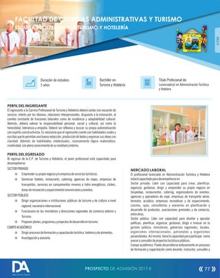 PERFIL DEL INGRESANTE
El ingresante a la Carrera Profesional de Turismo y Hotelería deberá contar con vocación de
servicio, interés por los idiomas, relaciones interpersonales, dispuesto a la innovación, al
cambio constante de funciones laborales como de residencia y adaptabilidad cultural.
Además, deberá valorar la responsabilidad personal, social y cultural, así como la
honestidad, tolerancia y empatía. Deberá ser reexivo y buscar su propia automotivación
con espíritu constructivista. Es necesario que el ingresante cuente con habilidades orales y
escritasquelepermitanunabuenaredacción,produccióndetextosyexpresarsusideascon
claridad. Además de habilidades intelectuales, razonamiento lógico matemático,
creatividad,conplenoconocimientodesurealidadyentorno.
PERFIL DEL EGRESADO
Al regresar de la E.P. de Turismo y Hotelería, el joven profesional está capacitado para
desempeñarse:
SECTORPRIVADO
¤ Emprendersupropionegocioy/oempresadeserviciosturísticos.
¤ Gerenciar hoteles, restaurants, cateriing, agencias de viajes, empresas de
transportes, servicios en campamentos mineros e hidro energéticos, clubes,
áreasderecreaciónyesparcimientoconvencionesyeventos.
SECTORPÚBLICO
¤ Dirigir organizaciones e instituciones públicas de turismo y de cultura a nivel
regional,nacionaleinternacional.
¤ Funcionario en los ministerios y direcciones regionales de comercio exterior y
Turismo.
¤ Proponerplanes,programasyproyectosdedesarrolloenturismo.
CAMPOACADÉMICO
¤ Dirigirprocesosdeformaciónycapacitaciónturística,hoteleraydealimentos.
¤ Investigaciónyasesoría.
Título Profesional de:
Licenciado(a) en Administración Turística
y Hotelera
Duración de estudios:
5 años
Bachiller en:
Turismo y Hotelería
Título
ÁREAIV
MERCADO LABORAL
El profesional licenciado en Administración Turística y Hotelera
estarácapacitadoparadesempeñarseen:
Sector privado: Líder con capacidad para crear, planicar,
organizar, gestionar, dirigir y emprender su propio negocio en
hospedaje, restaurantes, catering, organizadores de eventos,
agencias y operadores de viaje, empresas de transporte aéreo,
terrestre, acuático, empresas recreativas y de esparcimiento,
casinos, spas, consultorías y asesorías en planicación y
desarrollo de productos, asociaciones gremiales y de comercio,
entreotras.
Sector público: Líder con capacidad para diseñar y ejecutar
políticas, planicar, organizar, gestionar, dirigir e innovar en la
gestión pública: ministerios, gobiernos regionales, locales,
organismos internacionales, patronatos y organismos
paraestatales.Asímismo,tienelacapacidadparaparticipar como
asesoryconsultordeproyectosturísticospúblicos.
Campo académico: Puede desarrollarse exitosamente en procesos
de formación y capacitación como docente, instructor, consultor y
FACULTAD DE CIENCIAS ADMINISTRATIVAS Y TURISMO
ESCUELA PROFESIONAL DE TURISMO Y HOTELERÍA
PROSPECTO DE ADMISIÓN 2017-II 77
DIRECCIÓN DE ADMISIÓN
 