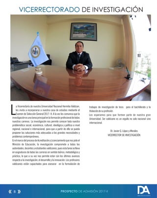 VICERRECTORADO DE INVESTIGACIÓN
a Vicerrectoría de nuestra Universidad Nacional Hermilio Valdizan,
Lles invita a incorporarse a nuestra casa de estudios mediante el
Examen de Selección General 2017- II. A la vez les comunica que la
investigaciónesunatareaprincipalenlaformaciónprofesionaldetodas
nuestras carreras. La investigación nos permite conocer toda nuestra
problemática social, económica, cultural, ideológica y política a nivel
regional, nacional e internacional, para que a partir de ello se pueda
proponer las soluciones más adecuadas a las grandes necesidades y
problemascontemporáneos.
EnelmarcodelprocesodeAcreditaciónyLicenciamientoquenospideel
Ministro de Educación, la investigación compromete a todas las
autoridades,docentesyestudiantesvaldizanos,puesestatareaselleva
en asignaturas de todas las carreras en sentido teórico, metodológico y
práctico, lo que a su vez nos permite estar con los últimos avances
respecto a la investigación, el desarrollo y la innovación. Los profesores
valdizanos están capacitados para asesorar en la formulación de
trabajos de investigación de tesis para el bachillerato y la
titulacióndesuprofesión.
Los esperamos para que formen parte de nuestra gran
Universidad. Ser valdizano es un orgullo no solo nacional sino
internacional.
Dr. Javier G. López y Morales
VICERRECTOR DE INVESTIGACIÓN
PROSPECTO DE ADMISIÓN 2017-II8
DIRECCIÓN DE ADMISIÓN
 