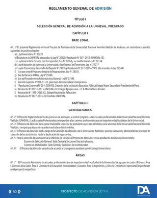 REGLAMENTO GENERAL DE ADMISIÓN
TÍTULO I
SELECCIÓN GENERAL DE ADMISIÓN A LA UNHEVAL, PREGRADO
CAPÍTULO I
BASE LEGAL
Art. 1º El presente Reglamento norma el Proceso de Admisión de la Universidad Nacional Hermilio Valdizán de Huánuco, en concordancia con los
siguientesdispositivoslegales:
a) LeyUniversitariaN°30220.
b)EstatutodelaUNHEVALadecuadoalaLeyN°30220,ResoluciónN°007-2016-UNHEVAL-AE.
c) LeyGeneraldelaPersonaconDiscapacidad,LeyN°27050ysumodicatoriaLeyN°28164.
d) LeydeVacantesdeIngresoalaUniversidadalasVíctimasdelTerrorismo,LeyN°27277.
e) LeydePromociónyDesarrollodelDeporteN°28036yResoluciónN°077-2005-P/IPD.(deacuerdoalaLey29544).
f) LeyquecreaelProgramaIntegraldeReparaciones,LeyN°28592.
g) LeydelServicioMilitar,LeyNº29248.
h) LeydelProcedimientoAdministrativoGeneral,LeyNº27444.
i) DecretoSupremoNº008-91-TR,paraHijosdeComunidadesCampesinas.
j) ResoluciónSupremaNº034-2009-ED,CreacióndelaInstituciónEducativaPúblicaColegioMayorSecundarioPresidentedelPerú.
k) ResoluciónN°02751-2015-UNHEVAL-CU,ColegioAgropecuario-I.E.A.MarinoMezaRosales.
l) ResoluciónN°1445-2015-CU.ColegioNacionaldeAplicación.
m) ResoluciónN°0877-2016-CU.CenfotecUNHEVAL.
CAPÍTULO II
GENERALIDADES
Art.2ºElPresenteReglamentonormalosprocesosdeadmisión,aniveldepregrado,alasescuelasprofesionalesdelaUniversidadNacionalHermilio
Valdizán(UNHEVAL).LasEscuelasProfesionalescorrespondenalascarrerasprofesionalesqueseimpartenenlasfacultadesdelaUniversidad.
Art.3ºElProcesodeAdmisióntienecomonalidadlaseleccióndepostulantesparaseradmitidoscomoalumnosdelaUniversidadNacionalHermilio
Valdizán,siemprequealcancenvacanteenestrictoordendeméritos.
Art.4ºElProcesodeAdmisiónestáacargodelaComisióndeAdmisiónydelaDireccióndeAdmisión,quienesconducenyadministranlosprocesosde
seleccióndelospostulantes,hastaladeclaracióndeingresantes.
Art.5ºParalaseleccióndepostulantesalaUNHEVALseconvocaalProcesodeAdmisión,previaaprobacióndelConsejoUniversitario:
ExamendeSelecciónGeneral:SedeCentralySeccionesDescentralizadas.
ExamendeModalidades:SedeCentralySeccionesDescentralizados.
Art.6º ElProcesodeAdmisiónserealizadeacuerdoalcronogramaaprobadoporelConsejoUniversitario.
ÁREAS
Art.7° ElProcesodeAdmisiónalasescuelasprofesionalesqueseimpartenenlasFacultadesdelaUniversidadseagrupanencuatro(4)áreas:Área
I,CienciasdelaSalud;ÁreaII,CienciasdelaEducación,HumanidadesySociales;ÁreaIIIIngenierías;y,ÁreaIV,EconómicoEmpresarial(especicado
enelprospectorespectivo).
PROSPECTO DE ADMISIÓN 2017-II80
DIRECCIÓN DE ADMISIÓN
 
