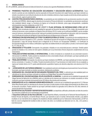 6.2 MODALIDADES
Art.18ºLaUNHEVAL,ademásdelExamendeSelecciónGeneralIyII,convocaalassiguientesModalidadesdeAdmisión:
a) PRIMEROS PUESTOS DE EDUCACIÓN SECUNDARIA Y EDUCACIÓN BÁSICA ALTERNATIVA: Tienen
derecho a postular por esta modalidad los alumnos egresados de Educación Secundaria de la región Huánuco, que hayan concluido sus
estudiossecundariosenunainstitucióneducativalosdosañosinmediatosanterioresyhayanocupadounodelosdosprimerospuestosen
dichainstitución,segúnelcuadrodemérito.
b) CENTRO PREUNIVERSITARIO UNHEVAL: Los postulantes por esta modalidad son los que alcanzaron vacante en el cuadro
de méritos del CEPREVAL; deberán pagar los derechos de inscripción al Proceso de Admisión. Los postulantes que alcanzaron vacante por
esta modalidad deberán recoger su Constancia de Ingreso en la Dirección de Admisión, previo pago correspondiente, cumpliendo
estrictamentelosrequisitosestablecidosenelArt.N°42.
c) VÍCTIMAS DEL TERRORISMO LEY N° 27277 Y PLAN INTEGRAL DE REPARACIONES (PIR) LEY N°
28592: Están considerados dentro de esta modalidad los egresados de Educación Secundaria o E.B.A. y haber sido reconocidos como
víctimas de terrorismo, estar acreditado en el Registro Único de Víctimas (R.U.V) o contar con el certicado del MINDES, que los acrediten
comotal.Asimismo,estebenecioalcanzaalhijo,nietoqueharecibidolatransferenciadelbenecioeneducación;estossonreconocidos
conelCerticadodeAcreditacióndelRegistroEspecialdeBeneciariosdeReparacionesenEducación–REBRED.
d) PERSONAS CON DISCAPACIDAD (LEY27050YSU MODIFICATORIALEY28164):Elpostulanteporestamodalidaddebeser
egresado de Educación Secundaria o E.B.A. y presentar la Resolución Ejecutiva de Inscripción en el Registro Nacional de la Persona con
Discapacidad a cargo del Consejo Nacional para la Integración de la Persona con Discapacidad (CONADIS), o el Certicado de
Discapacidad otorgado por los médicos certicadores registrados de establecimientos de salud pública o privada a nivel nacional (según
D.L.N°1245,Art.76).
e) GRADUADOS O TITULADOS: Corresponde a los graduados o titulados en una universidad peruana o extranjera. También podrán
postular los titulados en los centros de nivel superior señalados por la Ley Universitaria (Tercera disposición complementaria de la Ley
Universitaria).
f) TRASLADO EXTERNO NACIONAL E INTERNACIONAL: Se reere al traslado de un estudiante de una universidad nacional o
internacional a la UNHEVAL. Pueden postular los estudiantes de otras universidades del país o del extranjero, que hayan aprobado por lo
menos4periodoslectivoso2anualeso72créditos.
g) TRASLADO INTERNO: Corresponde a los alumnos que hayan estudiado en la UNHEVAL, que hayan aprobado por lo menos 4 periodos
lectivos semestrales o 2 anuales o 72 créditos. Procede únicamente entre las E.P. que funcionan en la Sede Central. Una vez aceptado su
ingreso por traslado interno a la E.P., queda automáticamente suspendido el ingreso y los derechos adquiridos como alumno en la E.P. de
origen.
h) LICENCIADOS DE LAS FUERZASARMADAS:EstamodalidaddeadmisiónestádirigidoparaelpersonaldelasFuerzasArmadas,
licenciados,quehayanconcluidosusestudiossecundarios,debidamenteacreditados.
i) EGRESADOS DEL COLEGIO MAYOR SECUNDARIO PRESIDENTE DEL PERÚ: La admisión por esta modalidad podrá ser
solicitadaporlosalumnosquehayanculminadosusestudiosenelColegioMayorSecundarioPresidentedelPerú.
j) EGRESADOS DEL COLEGIO NACIONAL DEAPLICACIÓN DE LAUNHEVAL: La admisión por la modalidad de egresados del
Colegio Nacional de Aplicación de la UNHEVAL podrá ser solicitada por los alumnos que culminaron sus estudios secundarios en dicha
instituciónyquehayanestudiadomínimamentelosdos(02)últimosañosdeeducaciónsecundaria.
k) EGRESADOS DE LAI.E.A. MARIANOADRIÁN MEZAROSALES: La admisión por la modalidad de egresado de la I.E.A. Mariano
AdriánMezaRosalespodrásersolicitadaporlosalumnosquehayancursadoestudiosendichocolegiomínimamentelosdosúltimosaños
de educación secundaria. Pueden postular los que hayan culminado estudios los egresados de los último tres (03) años anteriores al
procesodeadmisiónalquepostulan.
l) DEPORTISTASCALIFICADOSYDEPORTISTASDESTACADOS:Losdeportistascalicadosydestacadossontalesdeacuerdoa
lascondicionesestablecidasporlanormatividadcorrespondiente.
El Deportista Caliﬁcado de Alto Nivel (DECAN): Es aquel deportista aliado y reconocido por la Federación Nacional Deportiva, el
Instituto Peruano del Deporte y el Comité Olímpico Peruano, que representa al país en eventos internacionales ociales y que obtiene
resultados en ese nivel dentro de las categorías de competencia ociales establecidas por las Federaciones Internacionales y el COP (en
todos los casos la antigüedad del resultado no debe ser mayor a dos años). Los resultados que obtuvieron son 1er., 2do., o 3er. puestos a
nivelinternacional.
PROSPECTO DE ADMISIÓN 2017-II82
DIRECCIÓN DE ADMISIÓN
 