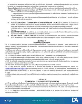 Los postulantes por la modalidad de Deportistas Calicados y Destacados se someterán a exámenes médico y psicológico para registrar su
inscripción.Losresultadosdeaptosynoaptossonirrevocables.Lasevaluacionesydocumentossonlassiguientes:
-ExamenMédicorealizadoporelmédicodelaUNHEVAL,conelndeevaluarlascondicionesdesaludquepracticaeldeportistapostulante.
- Examen Psicológico realizado por los psicólogos de la UNHEVAL, mediante una entrevista preliminar y la aplicación de un test, para
determinarelestadodesaludmentaldeldeportistapostulante.
- Carta de compromiso notarial para participar obligatoriamente representando a la UNHEVAL en las competencias deportivas en las que
laUniversidadparticipe.
- Constancia ocial de no haber sido sancionado por falta grave o actitudes antideportivas por los tribunales o Comisión de Justicia,
emitidaporlaFederacióncorrespondiente.
m) HIJOS DE COMUNIDADES CAMPESINAS Y/O NATIVAS DE LA REGIÓN HUÁNUCO: Los postulantes por esta modalidad
deberán ser provenientes de una comunidad campesina registrada en el Padrón de Comunidades Campesinas de la Región Huánuco;
debenhabernacidoyrealizadosusestudiossecundarioseninstitucioneseducativasubicadasencomunidadescampesinas.
La UNHEVAL vericará el registro de la comunidad campesina nativa en la SUNARP o la Dirección Regional de Agricultura de la Región
Huánuco.
n) EXAMENPREFERENCIAL:Lospostulantesporestamodalidaddeberánestarcursandoel5ºaño/gradoenEducaciónSecundariaosu
equivalentecuandoelinteresadoesestudiantedeEducaciónBásicaAlternativa.
o) ESTUDIANTES DEL CENFOTEC UNHEVAL. Los estudiantes por esta modalidad deben haber concluido y aprobado mínimamente
un(01)añoacadémico.Losdocumentosquepresentadeberegistrardichainformaciónsinmanchas,borronesnienmendaduras.
CAPÍTULO VI
DEL EXAMEN DE ADMISIÓN
Art. 19º El Examen se realizará de acuerdo al cronograma y horario establecidos. Los postulantes que no llegaran a tiempo perderán todos sus
derechos, sin opción a reclamo ni devolución del pago efectuado. El postulante para su ingreso a la Ciudad Universitaria para rendir su examen debe
hacerloportandosuDNIoriginal.
Art.20ºLaspruebasdelExamendeSelecciónGeneralIyIIymodalidadesconstadeunexamendeconocimientos,quetienedospartes:laprimerade
Aptitud Académica y la segunda de Aptitud Cognitiva, según el proceso; y una evaluación de aptitudes y actitudes de forma complementaria opcional
(Art.98delaLeyN°30220).
Art.21ºLapruebadelExamendeSelecciónGeneral,estáestructuradaporáreas.ConformealArt.7delpresentereglamento.
Art. 22º El postulante, para rendir el examen correspondiente, deberá identicarse obligatoriamente con el documento de identidad (DNI) o carnet de
extranjería,segúncorresponda,sujetándosealasnormasdeseguridadestablecidasporlaComisiónCentraldeAdmisión.
Art. 23º La calicación de la prueba se realizará en función de la ponderación de las preguntas de acuerdo a las áreas académicas. Las respuestas
incorrectasonocontestadastendránelvalordecero(00).
Art.24ºElsistemadecalicaciónesvigesimal,de0a20.Elpuntajemínimoparaalcanzarunavacanteesde10,50.
Art. 25º Luego de concluido el proceso de calicación los resultados serán publicados en la Ciudad Universitaria y en la dirección URL:
www.unheval.edu.pe/admision. En dicha publicación se indicará la carrera profesional, los apellidos y nombres, el puntaje obtenido y la
condición del postulante “ALCANZÓVACANTE”o “NO ALCANZÓVACANTE”.La publicación se realizará dentro de las 24horas siguientes al término de
laprueba.
Art.26ºLosresultadosdelosexámenesdelProcesodeAdmisiónsonirrevisables;enningúncasoprocedereclamo,reconsideraciónoapelacióndelos
resultados.
CAPÍTULO VII
DE LA ADMISIÓN EN SECCIONES DESCENTRALIZADAS
Art. 27º Los postulantes de las Secciones Descentralizadas de las diferentes escuelas profesionales, pueden participar en el examen de Selección
GeneralyModalidades,deacuerdoalacoberturaestablecidaenelCuadrodeVacantesycronograma,aprobadosporelConsejoUniversitario.
Art. 28º La responsabilidad de la inscripción en cada Sección Descentralizada recae en el Coordinador de Sede, este es acreditado por el decano de
FacultadalaquepertenecelaEscuelaProfesional.
Art. 29º Para establecer un Examen de Selección General y de Modalidades Especiales en las Secciones Descentralizadas se requiere de 40
postulantescomomínimo.
PROSPECTO DE ADMISIÓN 2017-II84
DIRECCIÓN DE ADMISIÓN
 