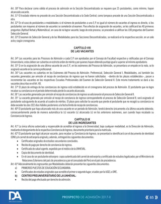 Art. 30º Para declarar como válido el proceso de admisión en la Sección Descentralizada se requiere que 25 postulantes, como mínimo, hayan
alcanzadovacante.
Art. 31º El traslado interno no procede de una Sección Descentralizada a la Sede Central, como tampoco procede de una Sección Descentralizada a
otra.
Art. 32º En el caso de postulantes a modalidades si el número de postulantes a una E.P. es igual al número de vacantes el ingreso es directo, si los
postulantes son mayores al número de vacantes se someterán al examen. Para efectos de asignación de vacantes, se les calicará las 40 primeras
preguntas (Aptitud Verbal y Matemática), en caso de no lograr vacante, luego de este proceso, se procederá a calicar las 100 preguntas del Examen
SelecciónGeneral.
Art. 33º El examen de Selección General y de las Modalidades para las Secciones Descentralizadas, se realizará en la respectiva sección, en un solo
actoysegúncronograma.
CAPÍTULO VIII
DE LAS VACANTES
Art. 34º Las vacantes para los Procesos de Admisión a cada E.P. son aprobadas por el Consejo de Facultad respectivo y raticadas por el Consejo
Universitario;estasdebensercubiertasenestrictoordendeméritoyporquieneshayanobtenidopuntajeigualosuperioralmínimoaprobatorio.
Art. 35º Si en la asignación de una última vacante de una E.P., en los exámenes del Proceso de Admisión, se presentara un empate en la nota, se le
asignarávacanteenlacarreraprofesional.
Art. 36º Las vacantes no cubiertas en los Exámenes del Proceso de Admisión: Preferencial, Selección General I, Modalidades, así también las
vacantes generadas por omisión al recojo de constancias de ingreso que no fueron solicitadas –dentro de los plazos establecidos–, pasan a
incrementar las vacantes en las respectivas Escuelas Profesionales del Examen de Selección General II. Este mismo tratamiento se dará a las
vacantesdescritasenelArt.40.
Art. 37º El plazo de entrega de las constancias de ingreso está establecido en el cronograma del proceso de Admisión. El postulante que no logre
recabarsuconstanciaenelperiododeterminadopierdelavacantealcanzada.
Art.38°LasvacantesgeneradasporomisiónalrecojodeconstanciasdeingresoseadicionaránalprocesodeSelecciónGeneralII.
Art. 39° La vacante generada por omisión al recojo de constancia de ingreso correspondiente al proceso de Selección General II, será asignada al
postulante subsiguiente de acuerdo al cuadro de méritos. El plazo para solicitar la vacante que pierde el postulante que no recogió su constancia no
debeexcederlosdos(02)díashábilesposterioresalafechalímitederecojodeconstancias.
Art. 40º El postulante que haya alcanzado más de una vacante en un periodo de Admisión, tendrá derecho únicamente a la última vacante obtenida;
consecuentemente pierde de manera automática la (s) vacante (s) alcanzada (s) en los anteriores exámenes, aun cuando haya recabado su
ConstanciadeIngreso.
CAPÍTULO IX
DE LOS INGRESANTES
Art. 41º La única ocina autorizada y responsable de acreditar el ingreso a la Universidad, bajo cualquier modalidad, es la Dirección de Admisión,
medianteelotorgamientodelarespectivaConstanciadeIngreso,documentoprioritarioparalamatrícula.
Art. 42º El postulante que logró alcanzar vacante, para recabar su Constancia de Ingreso, se presentará e identicará con el documento de identidad
(DNI)y/ocarnetdeextranjeríaoriginaly,además,entregarálossiguientesdocumentos:
· Certicadosoriginalesdeestudiossecundariosconcluidos.
· Recibodepagoporderechodeconstanciadeingreso.
· Certicadodesaludvigente,expedidoporelmédicodelaUNHEVAL.
· Copiadeldocumentodeidentidad.
· Enelcasodeserpostulanteextranjero:copiaautenticadadelcarnetdeextranjeríaycerticadodeestudioslegalizadosporelMinisteriode
RelacionesExterioresdelpaísdeprocedenciayporelconsuladodelPerúenelpaísdeprocedencia.
Art.43ºAdicionalmentelosingresantesporModalidadesdeberánpresentarlossiguientesdocumentos:
a) PRIMEROSPUESTOSDEEDUCACIÓNSECUNDARIA:
· Certicadosdeestudiosoriginalesqueacrediteelprimerosegundolugar,visadosporlaUGELoDRE.
b) CENTROPREUNIVERSITARIODELAUNHEVAL:
· Recibodelpagoefectuadoporderechodeadmisión.
PROSPECTO DE ADMISIÓN 2017-II 85
DIRECCIÓN DE ADMISIÓN
 