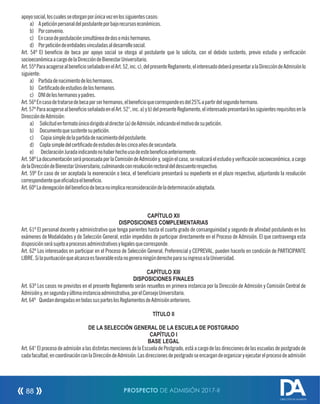 apoyosocial,loscualesseotorganporúnicavezenlossiguientescasos:
a) Apeticiónpersonaldelpostulanteporbajorecursoseconómicos.
b) Porconvenio.
c) Encasodepostulaciónsimultáneadedosomáshermanos.
d) Porpeticióndeentidadesvinculadasaldesarrollosocial.
Art. 54º El benecio de beca por apoyo social se otorga al postulante que lo solicita, con el debido sustento, previo estudio y vericación
socioeconómicaacargodelaDireccióndeBienestarUniversitario.
Art.55ºParaacogersealbenecioseñaladoenelArt.52,inc.c),delpresenteReglamento,elinteresadodeberápresentaralaDireccióndeAdmisiónlo
siguiente:
a) Partidadenacimientodeloshermanos.
b) Certicadodeestudiosdeloshermanos.
c) DNIdeloshermanosypadres.
Art.56ºEncasodetratarsedebecaporserhermanos,elbenecioquecorrespondeesdel25%apartirdelsegundohermano.
Art.57ºParaacogersealbenecioseñaladoenelArt.52°,inc.a)yb)delpresenteReglamento,elinteresadopresentarálossiguientesrequisitosenla
DireccióndeAdmisión:
a) Solicitudenformatoúnicodirigidoaldirector(a)deAdmisión,indicandoelmotivodesupetición.
b) Documentoquesustentesupetición.
c) Copiasimpledelapartidadenacimientodelpostulante.
d) Coplasimpledelcerticadodeestudiosdeloscincoañosdesecundarla.
e) DeclaraciónJuradaindicandonohaberhechousodeestebenecioanteriormente.
Art.58ºLadocumentaciónseráprocesadaporlaComisióndeAdmisióny,segúnelcaso,serealizaráelestudioyvericaciónsocioeconómica,acargo
delaDireccióndeBienestarUniversitario,culminandoconresoluciónrectoraldeldescuentorespectivo.
Art. 59º En caso de ser aceptada la exoneración o beca, el beneciario presentará su expediente en el plazo respectivo, adjuntando la resolución
correspondientequeocializaelbenecio.
Art.60ºLadenegacióndelbeneciodebecanoimplicareconsideracióndeladeterminaciónadoptada.
CAPÍTULO XII
DISPOSICIONES COMPLEMENTARIAS
Art. 61º El personal docente y administrativo que tenga parientes hasta el cuarto grado de consanguinidad y segundo de anidad postulando en los
exámenes de Modalidades y de Selección General, están impedidos de participar directamente en el Proceso de Admisión. El que contravenga esta
disposiciónserásujetoaprocesosadministrativosylegalesquecorresponde.
Art. 62º Los interesados en participar en el Proceso de Selección General, Preferencial y CEPREVAL, pueden hacerlo en condición de PARTICIPANTE
LIBRE.SilapuntuaciónquealcanzaesfavorableestanogeneraningúnderechoparasuingresoalaUniversidad.
CAPÍTULO XIII
DISPOSICIONES FINALES
Art. 63º Los casos no previstos en el presente Reglamento serán resueltos en primera instancia por la Dirección de Admisión y Comisión Central de
Admisióny,ensegundayúltimainstanciaadministrativa,porelConsejoUniversitario.
Art.64º QuedanderogadasentodassusparteslosReglamentosdeAdmisiónanteriores.
TÍTULO II
DE LA SELECCIÓN GENERAL DE LA ESCUELA DE POSTGRADO
CAPÍTULO I
BASE LEGAL
Art. 64° El proceso de admisión a las distintas menciones de la Escuela de Postgrado, está a cargo de las direcciones de las escuelas de postgrado de
cadafacultad,encoordinaciónconlaDireccióndeAdmisión.Lasdireccionesdepostgradoseencargandeorganizaryejecutarelprocesodeadmisión
PROSPECTO DE ADMISIÓN 2017-II88
DIRECCIÓN DE ADMISIÓN
 