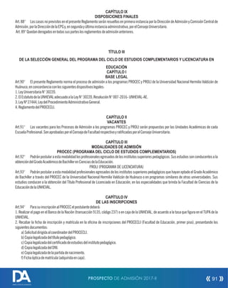 CAPÍTULO IX
DISPOSICIONES FINALES
Art.88° LoscasosnoprevistosenelpresenteReglamentoseránresueltosenprimerainstanciaporlaDireccióndeAdmisiónyComisiónCentralde
Admisión,porlaDireccióndelaEPGy,ensegundayúltimainstanciaadministrativa,porelConsejoUniversitario.
Art.89°Quedanderogadosentodassusparteslosreglamentosdeadmisiónanteriores.
TÍTULO III
DE LA SELECCIÓN GENERAL DEL PROGRAMA DEL CICLO DE ESTUDIOS COMPLEMENTARIOS Y LICENCIATURA EN
EDUCACIÓN
CAPÍTULO I
BASE LEGAL
Art.90° El presente Reglamento norma el proceso de admisión a los programas PROCEC y PROLI de la Universidad Nacional Hermilio Valdizán de
Huánuco,enconcordanciaconlossiguientesdispositivoslegales:
1.LeyUniversitariaN°30220.
2.ElEstatutodelaUNHEVALadecuadoalaLeyN°30220,ResoluciónN°007-2016-UNHEVAL-AE.
3.LeyNº27444,LeydelProcedimientoAdministrativoGeneral.
4.ReglamentodelPROCECLI.
CAPÍTULO II
VACANTES
Art.91° Las vacantes para los Procesos de Admisión a los programas PROCEC y PROLI serán propuestas por las Unidades Académicas de cada
EscuelaProfesional.SonaprobadasporelConsejodeFacultadrespectivoyraticadasporelConsejoUniversitario.
CAPÍTULO III
MODALIDADES DE ADMISIÓN
PROCEC (PROGRAMA DEL CICLO DE ESTUDIOS COMPLEMENTARIOS)
Art.92° Podránpostularaestamodalidadlosprofesionalesegresadosdelosinstitutossuperiorespedagógicos.Susestudiossonconducentesala
obtencióndelGradoAcadémicodeBachillerenCienciasdelaEducación.
PROLI (PROGRAMA DE LICENCIATURA)
Art.93° PodránpostularaestamodalidadprofesionalesegresadosdelosinstitutossuperiorespedagógicosquehayanoptadoelGradoAcadémico
de Bachiller a través del PROCEC de la Universidad Nacional Hermilio Valdizán de Huánuco o en programas similares de otras universidades. Sus
estudios conducen a la obtención del Título Profesional de Licenciado en Educación, en las especialidades que brinda la Facultad de Ciencias de la
EducacióndelaUNHEVAL.
CAPÍTULO IV
DE LAS INSCRIPCIONES
Art.94° ParasuinscripciónalPROCECelpostulantedeberá:
1. Realizar el pago en el Banco de la Nación (transacción 9135, código 237) o en caja de la UNHEVAL, de acuerdo a la tasa que gura en el TUPA de la
UNHEVAL.
2. Recabar la cha de inscripción y matrícula en la ocina de inscripciones del PROCECLI (Facultad de Educación, primer piso), presentando los
siguientesdocumentos:
a)SolicituddirigidaalcoordinadordelPROCECLI.
b)Copialegalizadadeltítulopedagógico.
c)Copialegalizadadelcerticadodeestudiosdelinstitutopedagógico.
d)CopialegalizadadelDNI.
e)Copialegalizadadelapartidadenacimiento.
f)Fichaópticadematrícula(adquiridaencaja).
PROSPECTO DE ADMISIÓN 2017-II 91
DIRECCIÓN DE ADMISIÓN
 