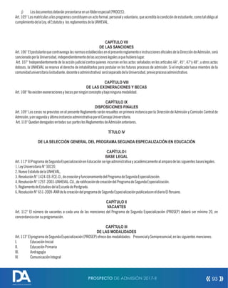 j) Losdocumentosdeberánpresentarseenunfólderespecial(PROCEC).
Art.105°Lasmatrículasalosprogramasconstituyenunactoformal,personalyvoluntario,queacreditalacondicióndeestudiante,comotalobligaal
cumplimientodelaLey,elEstatutoy losreglamentosdelaUNHEVAL.
CAPÍTULO VII
DE LAS SANCIONES
Art.106°ElpostulantequecontravengalasnormasestablecidasenelpresentereglamentoeinstruccionesocialesdelaDireccióndeAdmisión,será
sancionadoporlaUniversidad,independientementedelasaccioneslegalesaquehubieralugar.
Art. 107° Independientemente de la acción judicial contra quienes incurran en los actos señalados en los artículos 44°, 45°, 47°y 48°, u otros actos
dolosos, la UNHEVAL se reserva el derecho de inhabilitarlos para postular en los futuros procesos de admisión. Si el implicado fuese miembro de la
comunidaduniversitaria(estudiante,docenteoadministrativo)seráseparadodelaUniversidad,previoprocesoadministrativo.
CAPÍTULO VIII
DE LAS EXONERACIONES Y BECAS
Art.108°Noexistenexoneracionesybecasporningúnconceptoybajoningunamodalidad.
CAPÍTULO IX
DISPOSICIONES FINALES
Art. 109° Los casos no previstos en el presente Reglamento serán resueltos en primera instancia por la Dirección de Admisión y Comisión Central de
Admisión,yensegundayúltimainstanciaadministrativaporelConsejoUniversitario.
Art.110°QuedanderogadosentodassusparteslosReglamentosdeAdmisiónanteriores.
TÍTULO IV
DE LA SELECCIÓN GENERAL DEL PROGRAMA SEGUNDA ESPECIALIZACIÓN EN EDUCACIÓN
CAPÍTULO I
BASE LEGAL
Art.111ºElProgramadeSegundaEspecializaciónenEducaciónserigeadministrativayacadémicamentealamparodelassiguientesbaseslegales.
1.LeyUniversitariaN°30220.
2.NuevoEstatutodelaUNHEVAL.
3.ResoluciónN°1424-03-FCE-D.,decreaciónyfuncionamientodelProgramadeSegundaEspecialización.
4.ResoluciónN°1297-2003-UNHEVAL-CU.,deraticacióndecreacióndelProgramadeSegundaEspecialización.
5.ReglamentodeEstudiosdelaEscueladePostgrado.
6.ResoluciónN°651-2009-ANRdelacreacióndelprogramadeSegundaEspecializaciónpublicadaeneldiarioElPeruano.
CAPÍTULO II
VACANTES
Art. 112° El número de vacantes a cada una de las menciones del Programa de Segunda Especialización (PROSEP) deberá ser mínimo 20, en
concordanciaconsuprogramación.
CAPÍTULO III
DE LAS MODALIDADES
Art.113°ElprogramadeSegundaEspecialización(PROSEP)ofrecedosmodalidades: PresencialySemipresencial,enlassiguientesmenciones:
I. EducaciónInicial
II. EducaciónPrimaria
III. Andragogía
IV. ComunicaciónIntegral
PROSPECTO DE ADMISIÓN 2017-II 93
DIRECCIÓN DE ADMISIÓN
 