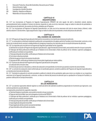 V. EducaciónProductiva,DesarrolloSostenibleyEducaciónparaelTrabajo
VI. IdiomaExtranjero-Inglés
VII. InvestigaciónyGestiónEducativa
VIII. Didáctica DeportivaenMenores
IX. MatemáticaenEducaciónBásica
CAPÍTULO IV
INSCRIPCIONES
Art. 114° Las inscripciones al Programa de Segunda Especialización (PROSEP) del ciclo regular (de abril a diciembre) estarán abiertas
permanentemente hasta completar el número de alumnos requerido en cada una de las menciones, luego se realiza la selección de postulantes a
travésdelprocesodeadmisión,deacuerdoalasfechasseñaladasporelPrograma.
Art. 115° Las inscripciones al Programa de Segunda Especialización, en cada una de las menciones del ciclo de verano (enero y febrero), están
abiertasdesdeel15dediciembre,segúnprogramación,luegoserealizalaseleccióndepostulantesatravésdelprocesodeadmisión.
CAPÍTULO V
DEL EXAMEN DE ADMISIÓN
Art.116°ElProgramadeSegundaEspecializaciónefectuarálaconvocatoriaeinscripciónparaelprocesodeadmisión.
Art.117°LaconvocatoriaseefectuarámediantelapublicacióncorrespondienteenlapáginawebdelaFacultadydelaUniversidad;asimismo,enlos
diariosdecirculaciónlocalynacional,estableciéndoseelcronogramarespectivoylosrequisitosparalainscripcióndelexamendeadmisión.
Art.118°LosrequisitosparainscribirseenelProgramadeSegundaEspecialidadsonlossiguientes:
a)SolicituddeinscripciónalProgramadeSegundaEspecialización,segúnformatodelaUniversidad,precisandolamenciónalaquesepresenta.
b) Fotocopia del título profesional certicada por el fedatario de la Universidad o título de profesor de los institutos superiores pedagógicos,
certicadaporlaentidadcorrespondiente.
c)Fotocopiadelgradodebachiller,certicadaporelfedatariodelaUniversidad.
d)Currículumvitaedocumentado.
e)Recibodepagoporderechodeexamendeadmisión.
f)FotocopiadeDNI,certicadaporfedatariodelaUniversidadolegalizadapornotariopúblico.
Art.119°ElprocesodeadmisióndelProgramadelaSegundaEspecializacióncorresponde:
a)Evaluacióndelcurrículumvitae.
b)Entrevistapersonalconindicadoresycriteriosdeevaluacióncorrespondientealamenciónquepostulaoexamendeconocimientos.
Art. 120° La comisión de evaluación estará conformada por el coordinador general, asistente académico del Programa de Segunda Especialización y
unmiembrodelaComisióndeAdmisión.
Art. 121° Concluida la evaluación la comisión procederá a publicar la relación de los postulantes aptos para iniciar sus estudios en sus respectivas
menciones de la Segunda Especialización, asimismo, se eleva un informe del proceso de admisión para su aprobación en Consejo de Facultad y su
posteriorraticaciónenConsejoUniversitario.
CAPÍTULO VI
DE LOS INGRESANTES
Art. 122° Los alumnos ingresantes deberán registrar su matrícula dentro del calendario académico programado en el semestre que ingresaron, caso
contrarioperderánlavacanteobtenida.
Losingresantespresentaránlossiguientesrequisitos:
a)Solicituddirigidaalcoordinador,precisandolamenciónalaquesepresenta.
b)Pagoporderechodefólder(queseráentregadoenlaocinadelPROSEP).
c) Fotocopia del título profesional, certicada por el fedatario de la Universidad o título de profesor de los institutos superiores pedagógicos,
certicadaporlaentidadcorrespondiente.
d)FotocopiadelgradodebachillercerticadaporelfedatariodelaUniversidad.
e)Copialegalizadodelgradodebachiller
f)Copialegalizadadeldocumentonacionaldeidentidad.
g)Copiafotostáticadelcerticadodeestudios.
PROSPECTO DE ADMISIÓN 2017-II94
DIRECCIÓN DE ADMISIÓN
 