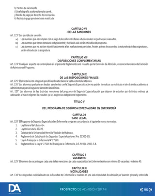 h)Partidadenacimiento.
i)Unafotografíaacolorestamañocarné.
j)Recibodepagoporderechodeinscripción.
k)Recibodepagoporderechodematrícula.
CAPÍTULO VII
DE LAS SANCIONES
Art.123ºSonpasiblesdesanción:
a) Losalumnosquenocumplenconelpagodelasdiferentestasaseducacionalesnopodránserevaluados.
b) Losalumnosquetienenconductaindignadentroyfueradelaulaseránretiradosdelprograma.
c) Losalumnosquenoasisteninjusticadamentealasevaluacionesparciales,nalesyotrosdeacuerdoalanaturalezadelasasignaturas,
seránretiradosdelaasignatura.
CAPÍTULO VIII
DISPOSICIONES COMPLEMENTARIAS
Art. 124° Cualquier aspecto no contemplado en el presente Reglamento será resuelto por la Comisión de Admisión, en concordancia con la Comisión
deAdmisióndelPrograma.
CAPÍTULO IX
DE LAS DISPOSICIONES FINALES
Art.125°EldirectorioestáintegradoporelCoordinadorGeneralyelAsistenteAcadémico.
Art.126°LosalumnosquetuvierandeudaspendientesconlaSegundaEspecializaciónnopodránformalizarsumatrículaniotrotrámiteacadémicoo
administrativoparaelsiguientesemestreacadémico.
Art. 127° Los alumnos de las distintas menciones del programa de Segunda Especialización que dejaron de estudiar por distintos motivos se
adecuaránalnuevorégimendeestudiosyalasexigenciasdelpresentereglamento.
TÍTULO V
DEL PROGRAMA DE SEGUNDA ESPECIALIDAD EN ENFERMERÍA
CAPÍTULO I
BASE LEGAL
Art.128°ElProgramadeSegundaEspecialidadenEnfermeríaserigeenconcordanciaalsiguientemarconormativo.
1. LeyGeneraldeEducación.
2. LeyUniversitaria30220.
3. EstatutodelaUniversidadHermilioValdizándeHuánuco.
4. ReglamentodeEstudiosdelasSegundasEspecializacionesNro.02300-CU.
5. LeydeTrabajodelaEnfermeríaN°27669.
6. ReglamentodelaLeyN°27669delTrabajodelaEnfermería,D.S.N°004-2002-S.A.
CAPÍTULO II
VACANTES
Art.129°ElnúmerodevacantesporcadaunadelasmencionesdecadaespecialidadenEnfermeríadebesermínimo30vacantesymáximo40.
CAPÍTULO III
MODALIDADES
Art. 130° Las segundas especialidades de la Facultad de Enfermería se realizan en una sola modalidad de admisión por examen general y entrevista
PROSPECTO DE ADMISIÓN 2017-II 95
DIRECCIÓN DE ADMISIÓN
 