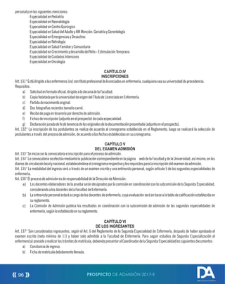 personalyenlassiguientesmenciones:
 EspecialidadenPediatría
 EspecialidadenNeonatología
 EspecialidadenCentroQuirúrgico
 EspecialidadenSaluddelAdultoyAMMención:GeriatríayGerontología
 EspecialidadenEmergenciasyDesastres
 EspecialidadenNefrología
 EspecialidadenSaludFamiliaryComunitaria
 EspecialidadenCrecimientoydesarrollodelNiño-EstimulaciónTemprana
 EspecialidaddeCuidadosIntensivos
 EspecialidadenOncología
CAPÍTULO IV
INSCRIPCIONES
Art.131°Estádirigidoalasenfermeras(os)contítuloprofesionaldelicenciadosenenfermería,cualquieraseasuuniversidaddeprocedencia.
Requisitos:
a) Solicitudenformatoocial,dirigidoaladecanadelaFacultad.
b) CopiafedatadaporlauniversidaddeorigendelTítulodeLicenciadoenEnfermería.
c) Partidadenacimientooriginal.
d) Dosfotografíasrecientestamañocarné.
e) Recibodepagoentesoreríaporderechodeadmisión.
f) Fichasdeinscripción(adjuntoenelprospecto)decadaespecialidad.
g) Declaraciónjuradadefedetenenciadelosoriginalesdeladocumentaciónpresentada(adjuntoenelprospecto).
Art. 132° La inscripción de los postulantes se realiza de acuerdo al cronograma establecido en el Reglamento, luego se realizará la selección de
postulantesatravésdelprocesodeadmisión,deacuerdoalasfechasestablecidasensucronograma.
CAPÍTULO V
DEL EXAMEN ADMISIÓN
Art.133°Seiniciaconlaconvocatoriaeinscripciónparaelprocesodeadmisión.
Art.134°Laconvocatoriaseefectúamediantelapublicacióncorrespondienteenlapágina webdelaFacultadydelaUniversidad;asímismo,enlos
diariosdecirculaciónlocalynacional,estableciéndoseelcronogramarespectivoylosrequisitosparalainscripcióndelexamendeadmisión.
Art. 135° La modalidad del ingreso será a través de un examen escrito y una entrevista personal, según artículo 5 de las segundas especialidades de
enfermería.
Art.136°ElprocesodeadmisiónesderesponsabilidaddelaDireccióndeAdmisión:
a) LosdocenteselaboradoresdelapruebaserándesignadosporlacomisiónencoordinaciónconlasubcomisióndelaSegundaEspecialidad,
considerandoalosdocentesdelaFacultaddeEnfermería.
b) Laentrevistapersonalestaráacargodelosdocentesdeenfermería,cuyaevaluaciónseráenbasealatabladecalicaciónestablecidaen
sureglamento.
c) La Comisión de Admisión publica los resultados en coordinación con la subcomisión de admisión de las segundas especialidades de
enfermería,segúnloestablecidoensureglamento.
CAPÍTULO VI
DE LOS INGRESANTES
Art. 137° Son considerados ingresantes, según el Art. 6 del Reglamento de la Segunda Especialidad de Enfermería, después de haber aprobado el
examen escrito (nota mínima de 11) y haber sido admitido a la Facultad de Enfermería. Para seguir estudios de Segunda Especialización el
enfermero(a)procedearealizarlostrámitesdematrícula,debiendopresentaralCoordinadordelaSegundaEspecialidadlossiguientesdocumentos:
a) Constanciadeingreso.
b) Fichadematrículadebidamentellenada.
PROSPECTO DE ADMISIÓN 2017-II96
DIRECCIÓN DE ADMISIÓN
 